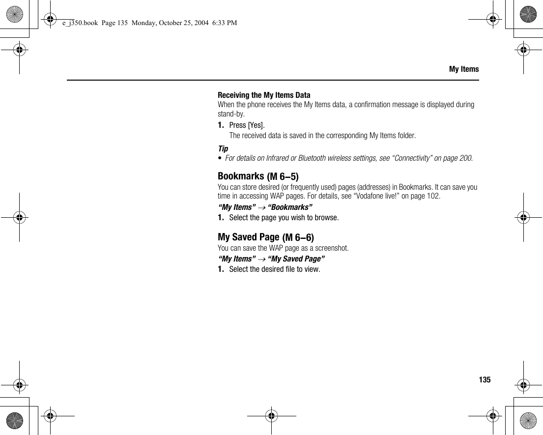 135My ItemsReceiving the My Items DataWhen the phone receives the My Items data, a confirmation message is displayed during stand-by.1. Press [Yes].The received data is saved in the corresponding My Items folder.Tip•For details on Infrared or Bluetooth wireless settings, see “Connectivity” on page 200.BookmarksYou can store desired (or frequently used) pages (addresses) in Bookmarks. It can save you time in accessing WAP pages. For details, see “Vodafone live!” on page 102.“My Items” → “Bookmarks”1. Select the page you wish to browse.My Saved PageYou can save the WAP page as a screenshot.“My Items” → “My Saved Page”1. Select the desired file to view. (M 6-5) (M 6-6)e_j350.book  Page 135  Monday, October 25, 2004  6:33 PM