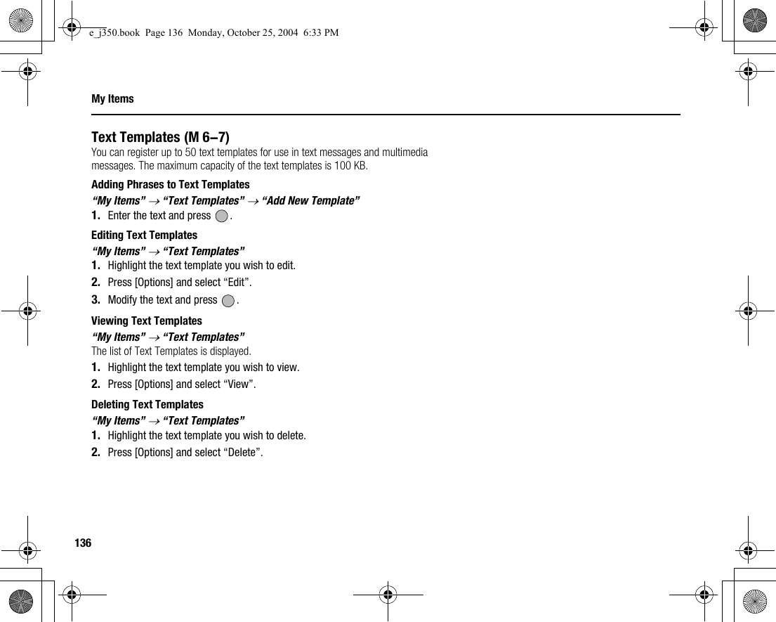 136My ItemsText TemplatesYou can register up to 50 text templates for use in text messages and multimedia messages. The maximum capacity of the text templates is 100 KB.Adding Phrases to Text Templates“My Items” → “Text Templates” → “Add New Template”1. Enter the text and press  .Editing Text Templates“My Items” → “Text Templates”1. Highlight the text template you wish to edit.2. Press [Options] and select “Edit”.3. Modify the text and press  .Viewing Text Templates“My Items” → “Text Templates”The list of Text Templates is displayed.1. Highlight the text template you wish to view.2. Press [Options] and select “View”.Deleting Text Templates“My Items” → “Text Templates”1. Highlight the text template you wish to delete.2. Press [Options] and select “Delete”. (M 6-7)e_j350.book  Page 136  Monday, October 25, 2004  6:33 PM