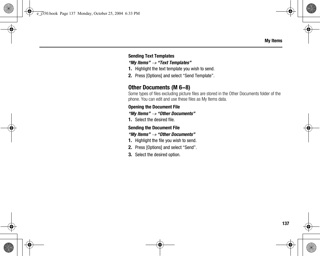 137My ItemsSending Text Templates“My Items” → “Text Templates”1. Highlight the text template you wish to send.2. Press [Options] and select “Send Template”.Other DocumentsSome types of files excluding picture files are stored in the Other Documents folder of the phone. You can edit and use these files as My Items data.Opening the Document File“My Items” → “Other Documents”1. Select the desired file.Sending the Document File“My Items” → “Other Documents”1. Highlight the file you wish to send.2. Press [Options] and select “Send”.3. Select the desired option. (M 6-8)e_j350.book  Page 137  Monday, October 25, 2004  6:33 PM