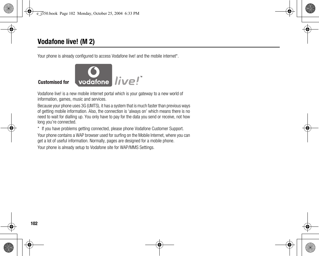 102Vodafone live! (M 2)Your phone is already configured to access Vodafone live! and the mobile internet*.Vodafone live! is a new mobile internet portal which is your gateway to a new world of information, games, music and services.Because your phone uses 3G (UMTS), it has a system that is much faster than previous ways of getting mobile information. Also, the connection is ‘always on’ which means there is no need to wait for dialling up. You only have to pay for the data you send or receive, not how long you’re connected.* If you have problems getting connected, please phone Vodafone Customer Support.Your phone contains a WAP browser used for surfing on the Mobile Internet, where you can get a lot of useful information. Normally, pages are designed for a mobile phone.Your phone is already setup to Vodafone site for WAP/MMS Settings.e_j350.book  Page 102  Monday, October 25, 2004  6:33 PM