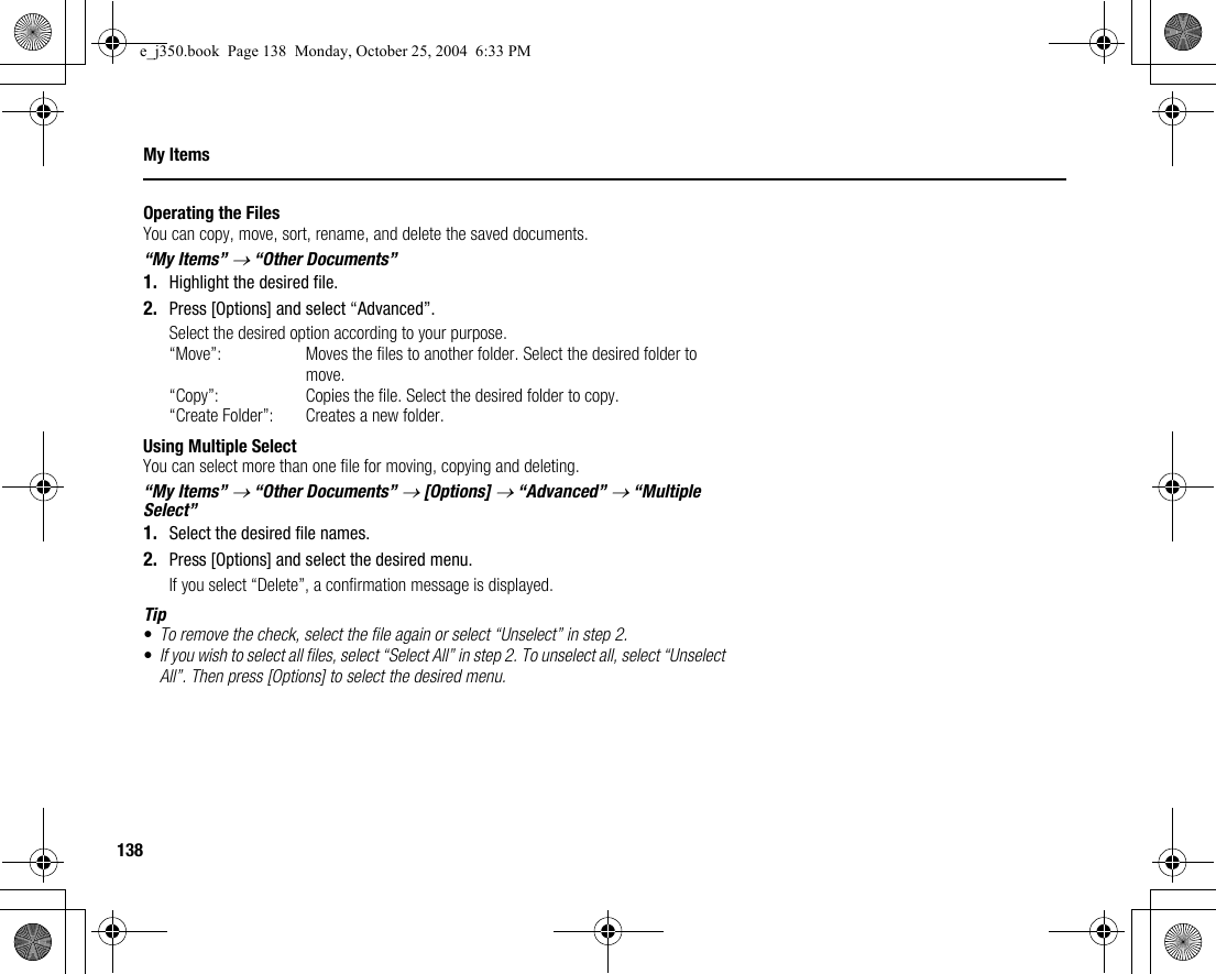 138My ItemsOperating the FilesYou can copy, move, sort, rename, and delete the saved documents.“My Items” → “Other Documents”1. Highlight the desired file.2. Press [Options] and select “Advanced”.Select the desired option according to your purpose.“Move”: Moves the files to another folder. Select the desired folder to move.“Copy”: Copies the file. Select the desired folder to copy.“Create Folder”: Creates a new folder.Using Multiple SelectYou can select more than one file for moving, copying and deleting.“My Items” → “Other Documents” → [Options] → “Advanced” → “Multiple Select”1. Select the desired file names.2. Press [Options] and select the desired menu.If you select “Delete”, a confirmation message is displayed.Tip•To remove the check, select the file again or select “Unselect” in step 2.•If you wish to select all files, select “Select All” in step 2. To unselect all, select “Unselect All”. Then press [Options] to select the desired menu.e_j350.book  Page 138  Monday, October 25, 2004  6:33 PM
