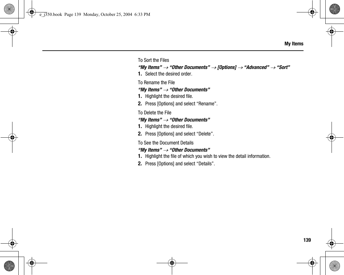 139My ItemsTo Sort the Files“My Items” → “Other Documents” → [Options] → “Advanced” → “Sort”1. Select the desired order.To Rename the File“My Items” → “Other Documents”1. Highlight the desired file.2. Press [Options] and select “Rename”.To Delete the File“My Items” → “Other Documents”1. Highlight the desired file.2. Press [Options] and select “Delete”.To See the Document Details“My Items” → “Other Documents”1. Highlight the file of which you wish to view the detail information.2. Press [Options] and select “Details”.e_j350.book  Page 139  Monday, October 25, 2004  6:33 PM