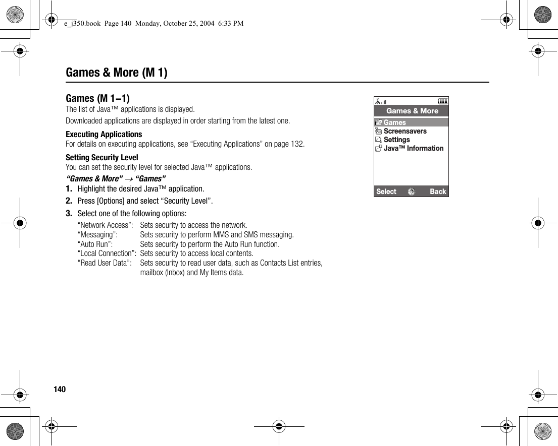 140Games &amp; More (M 1)GamesThe list of Java™ applications is displayed.Downloaded applications are displayed in order starting from the latest one.Executing ApplicationsFor details on executing applications, see “Executing Applications” on page 132.Setting Security LevelYou can set the security level for selected Java™ applications.“Games &amp; More” → “Games”1. Highlight the desired Java™ application.2. Press [Options] and select “Security Level”.3. Select one of the following options:“Network Access”: Sets security to access the network.“Messaging”: Sets security to perform MMS and SMS messaging.“Auto Run”: Sets security to perform the Auto Run function.“Local Connection”: Sets security to access local contents.“Read User Data”: Sets security to read user data, such as Contacts List entries, mailbox (Inbox) and My Items data. (M 1-1)Select Back Games &amp; MoreGamesScreensaversSettingsJava™ Informatione_j350.book  Page 140  Monday, October 25, 2004  6:33 PM