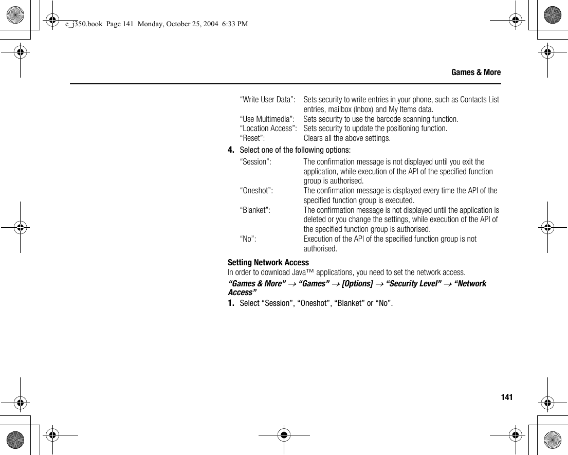 141Games &amp; More“Write User Data”: Sets security to write entries in your phone, such as Contacts List entries, mailbox (Inbox) and My Items data.“Use Multimedia”: Sets security to use the barcode scanning function.“Location Access”: Sets security to update the positioning function.“Reset”: Clears all the above settings.4. Select one of the following options:“Session”: The confirmation message is not displayed until you exit the application, while execution of the API of the specified function group is authorised.“Oneshot”: The confirmation message is displayed every time the API of the specified function group is executed.“Blanket”: The confirmation message is not displayed until the application is deleted or you change the settings, while execution of the API of the specified function group is authorised.“No”: Execution of the API of the specified function group is not authorised.Setting Network AccessIn order to download Java™ applications, you need to set the network access.“Games &amp; More” → “Games” → [Options] → “Security Level” → “Network Access”1. Select “Session”, “Oneshot”, “Blanket” or “No”.e_j350.book  Page 141  Monday, October 25, 2004  6:33 PM