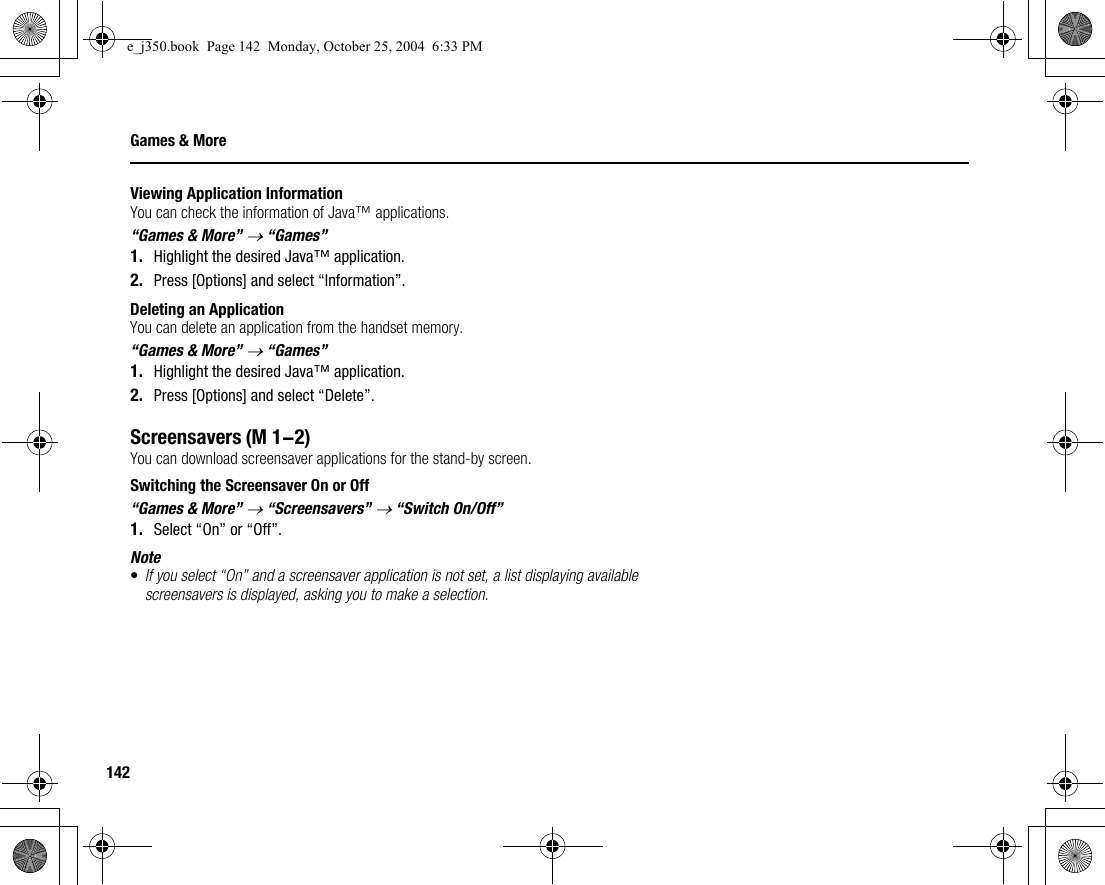 142Games &amp; MoreViewing Application InformationYou can check the information of Java™ applications.“Games &amp; More” → “Games”1. Highlight the desired Java™ application.2. Press [Options] and select “Information”.Deleting an ApplicationYou can delete an application from the handset memory.“Games &amp; More” → “Games”1. Highlight the desired Java™ application.2. Press [Options] and select “Delete”.ScreensaversYou can download screensaver applications for the stand-by screen.Switching the Screensaver On or Off“Games &amp; More” → “Screensavers” → “Switch On/Off”1. Select “On” or “Off”.Note•If you select “On” and a screensaver application is not set, a list displaying available screensavers is displayed, asking you to make a selection.(M 1-2)e_j350.book  Page 142  Monday, October 25, 2004  6:33 PM