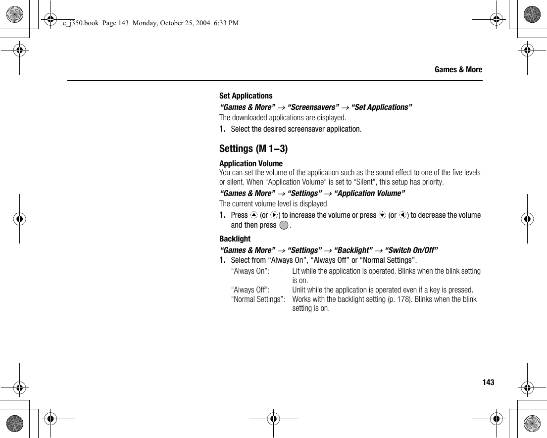 143Games &amp; MoreSet Applications“Games &amp; More” → “Screensavers” → “Set Applications”The downloaded applications are displayed.1. Select the desired screensaver application.SettingsApplication VolumeYou can set the volume of the application such as the sound effect to one of the five levels or silent. When “Application Volume” is set to “Silent”, this setup has priority.“Games &amp; More” → “Settings” → “Application Volume”The current volume level is displayed.1. Press a (or d) to increase the volume or press b (or c) to decrease the volume and then press  .Backlight“Games &amp; More” → “Settings” → “Backlight” → “Switch On/Off”1. Select from “Always On”, “Always Off” or “Normal Settings”.“Always On”: Lit while the application is operated. Blinks when the blink setting is on.“Always Off”: Unlit while the application is operated even if a key is pressed.“Normal Settings”: Works with the backlight setting (p. 178). Blinks when the blink setting is on. (M 1-3)e_j350.book  Page 143  Monday, October 25, 2004  6:33 PM