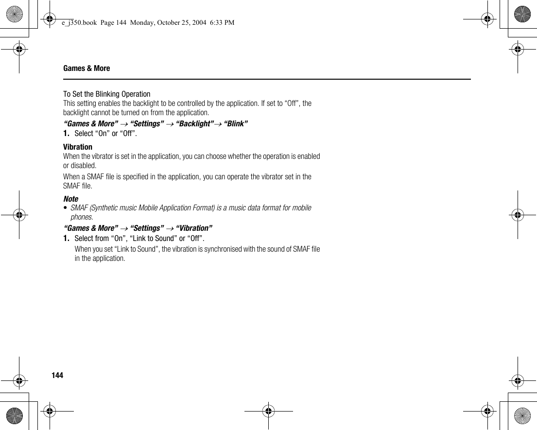 144Games &amp; MoreTo Set the Blinking OperationThis setting enables the backlight to be controlled by the application. If set to “Off”, the backlight cannot be turned on from the application.“Games &amp; More” → “Settings” → “Backlight”→ “Blink”1. Select “On” or “Off”.VibrationWhen the vibrator is set in the application, you can choose whether the operation is enabled or disabled.When a SMAF file is specified in the application, you can operate the vibrator set in the SMAF file.Note•SMAF (Synthetic music Mobile Application Format) is a music data format for mobile phones.“Games &amp; More” → “Settings” → “Vibration”1. Select from “On”, “Link to Sound” or “Off”.When you set “Link to Sound”, the vibration is synchronised with the sound of SMAF file in the application.e_j350.book  Page 144  Monday, October 25, 2004  6:33 PM