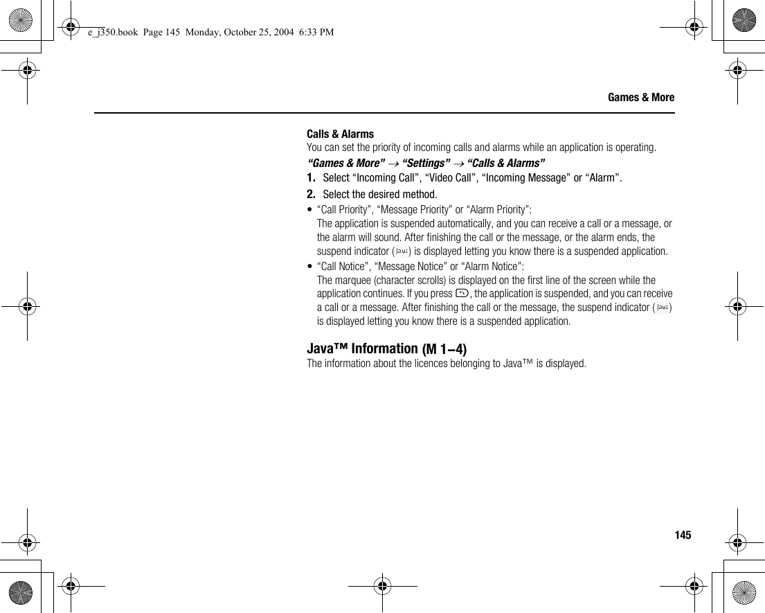 145Games &amp; MoreCalls &amp; AlarmsYou can set the priority of incoming calls and alarms while an application is operating.“Games &amp; More” → “Settings” → “Calls &amp; Alarms”1. Select “Incoming Call”, “Video Call”, “Incoming Message” or “Alarm”.2. Select the desired method.• “Call Priority”, “Message Priority” or “Alarm Priority”:The application is suspended automatically, and you can receive a call or a message, or the alarm will sound. After finishing the call or the message, or the alarm ends, the suspend indicator ( ) is displayed letting you know there is a suspended application.• “Call Notice”, “Message Notice” or “Alarm Notice”:The marquee (character scrolls) is displayed on the first line of the screen while the application continues. If you press D, the application is suspended, and you can receive a call or a message. After finishing the call or the message, the suspend indicator ( ) is displayed letting you know there is a suspended application.Java™ InformationThe information about the licences belonging to Java™ is displayed. (M 1-4)e_j350.book  Page 145  Monday, October 25, 2004  6:33 PM