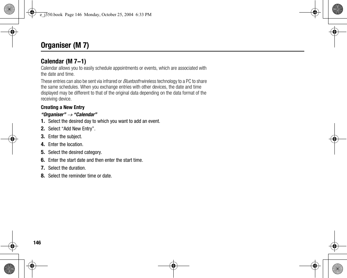 146Organiser (M 7)CalendarCalendar allows you to easily schedule appointments or events, which are associated with the date and time.These entries can also be sent via infrared or Bluetooth wireless technology to a PC to share the same schedules. When you exchange entries with other devices, the date and time displayed may be different to that of the original data depending on the data format of the receiving device.Creating a New Entry“Organiser” → “Calendar”1. Select the desired day to which you want to add an event.2. Select “Add New Entry”.3. Enter the subject.4. Enter the location.5. Select the desired category.6. Enter the start date and then enter the start time.7. Select the duration.8. Select the reminder time or date. (M 7-1)e_j350.book  Page 146  Monday, October 25, 2004  6:33 PM