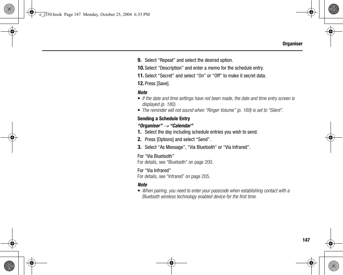 147Organiser9. Select “Repeat” and select the desired option.10. Select “Description” and enter a memo for the schedule entry.11. Select “Secret” and select “On” or “Off” to make it secret data.12. Press [Save].Note•If the date and time settings have not been made, the date and time entry screen is displayed (p. 180).•The reminder will not sound when “Ringer Volume” (p. 169) is set to “Silent”.Sending a Schedule Entry“Organiser” → “Calendar”1. Select the day including schedule entries you wish to send.2. Press [Options] and select “Send”.3. Select “As Message”, “Via Bluetooth” or “Via Infrared”.For “Via Bluetooth”For details, see “Bluetooth” on page 200.For “Via Infrared”For details, see “Infrared” on page 205.Note•When pairing, you need to enter your passcode when establishing contact with a Bluetooth wireless technology enabled device for the first time.e_j350.book  Page 147  Monday, October 25, 2004  6:33 PM