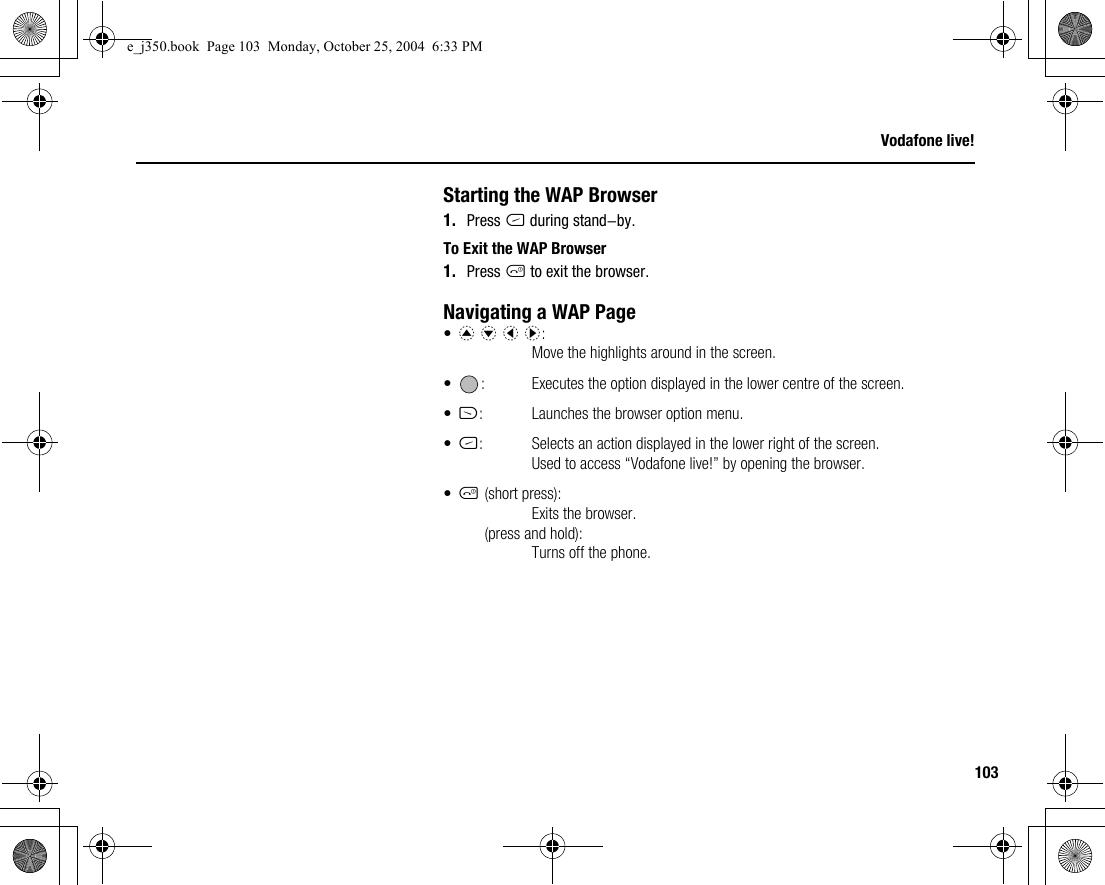 103Vodafone live!Starting the WAP Browser1. Press C during stand-by.To Exit the WAP Browser1. Press F to exit the browser.Navigating a WAP Page•a b c d:Move the highlights around in the screen.• : Executes the option displayed in the lower centre of the screen.•A: Launches the browser option menu.•C: Selects an action displayed in the lower right of the screen.Used to access “Vodafone live!” by opening the browser.•F(short press):Exits the browser.(press and hold):Turns off the phone.e_j350.book  Page 103  Monday, October 25, 2004  6:33 PM
