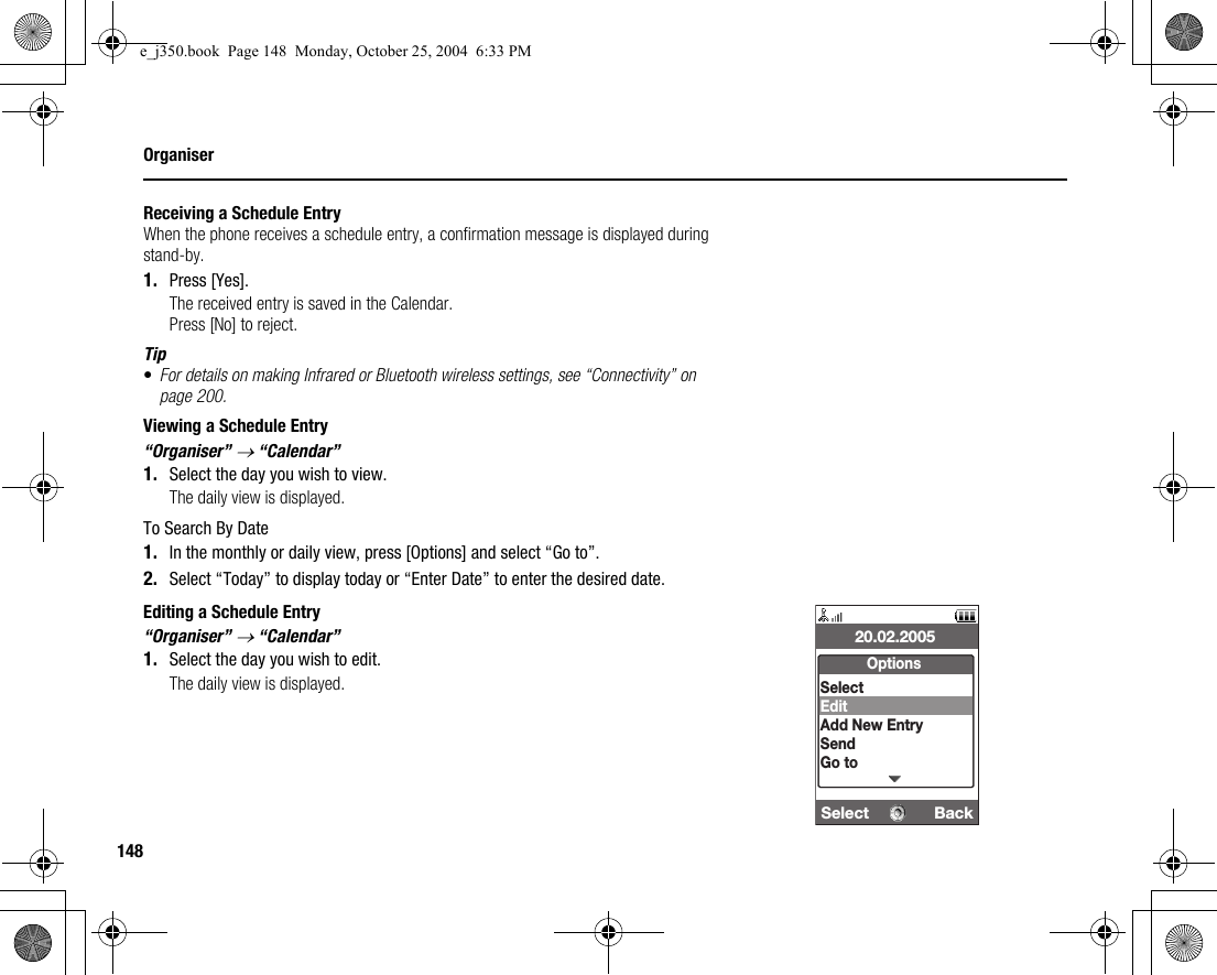 148OrganiserReceiving a Schedule EntryWhen the phone receives a schedule entry, a confirmation message is displayed during stand-by.1. Press [Yes].The received entry is saved in the Calendar.Press [No] to reject.Tip•For details on making Infrared or Bluetooth wireless settings, see “Connectivity” on page 200.Viewing a Schedule Entry“Organiser” → “Calendar”1. Select the day you wish to view.The daily view is displayed.To Search By Date1. In the monthly or daily view, press [Options] and select “Go to”.2. Select “Today” to display today or “Enter Date” to enter the desired date.Editing a Schedule Entry“Organiser” → “Calendar”1. Select the day you wish to edit.The daily view is displayed.Select  Back20.02.2005OptionsSelectEditAdd New EntrySendGo toe_j350.book  Page 148  Monday, October 25, 2004  6:33 PM