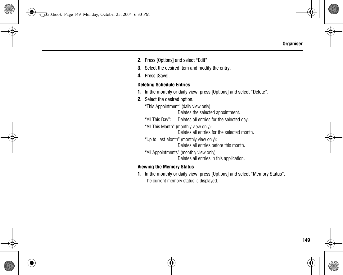 149Organiser2. Press [Options] and select “Edit”.3. Select the desired item and modify the entry.4. Press [Save].Deleting Schedule Entries1. In the monthly or daily view, press [Options] and select “Delete”.2. Select the desired option.“This Appointment” (daily view only):Deletes the selected appointment.“All This Day”: Deletes all entries for the selected day.“All This Month” (monthly view only):Deletes all entries for the selected month.“Up to Last Month” (monthly view only):Deletes all entries before this month.“All Appointments” (monthly view only):Deletes all entries in this application.Viewing the Memory Status1. In the monthly or daily view, press [Options] and select “Memory Status”.The current memory status is displayed.e_j350.book  Page 149  Monday, October 25, 2004  6:33 PM