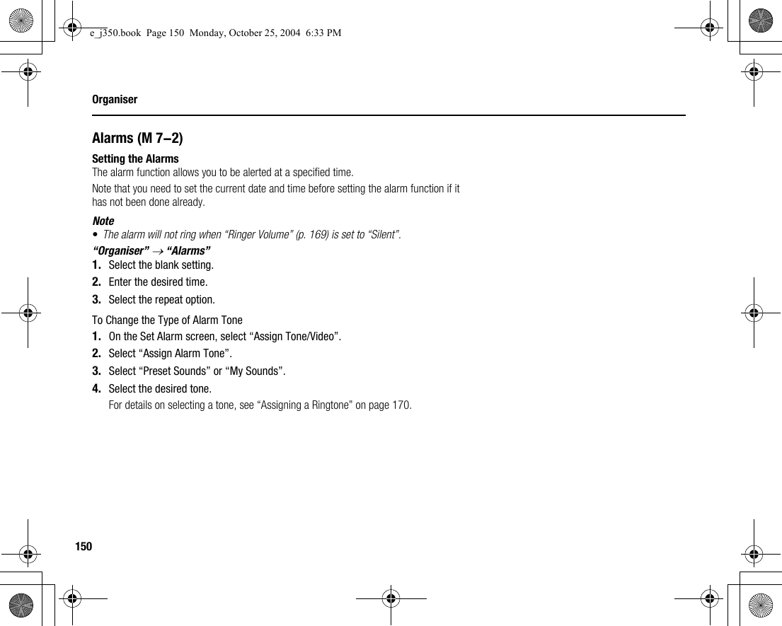 150OrganiserAlarmsSetting the AlarmsThe alarm function allows you to be alerted at a specified time.Note that you need to set the current date and time before setting the alarm function if it has not been done already.Note•The alarm will not ring when “Ringer Volume” (p. 169) is set to “Silent”.“Organiser” → “Alarms”1. Select the blank setting.2. Enter the desired time.3. Select the repeat option.To Change the Type of Alarm Tone1. On the Set Alarm screen, select “Assign Tone/Video”.2. Select “Assign Alarm Tone”.3. Select “Preset Sounds” or “My Sounds”.4. Select the desired tone.For details on selecting a tone, see “Assigning a Ringtone” on page 170. (M 7-2)e_j350.book  Page 150  Monday, October 25, 2004  6:33 PM