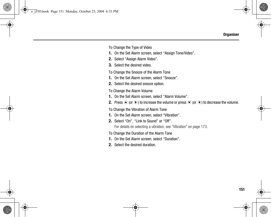 151OrganiserTo Change the Type of Video1. On the Set Alarm screen, select “Assign Tone/Video”.2. Select “Assign Alarm Video”.3. Select the desired video.To Change the Snooze of the Alarm Tone1. On the Set Alarm screen, select “Snooze”.2. Select the desired snooze option.To Change the Alarm Volume1. On the Set Alarm screen, select “Alarm Volume”.2. Press a (or d) to increase the volume or press b (or c) to decrease the volume.To Change the Vibration of Alarm Tone1. On the Set Alarm screen, select “Vibration”.2. Select “On”, “Link to Sound” or “Off”.For details on selecting a vibration, see “Vibration” on page 173.To Change the Duration of the Alarm Tone1. On the Set Alarm screen, select “Duration”.2. Select the desired duration.e_j350.book  Page 151  Monday, October 25, 2004  6:33 PM