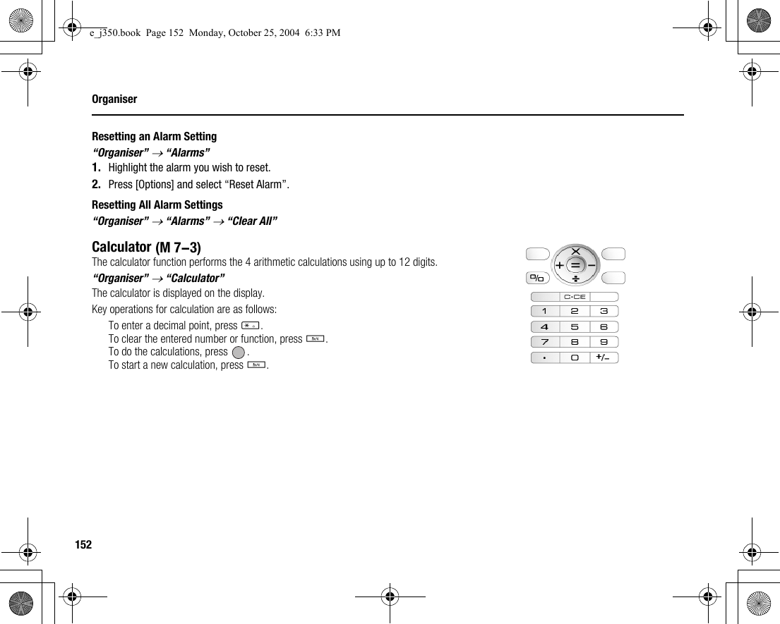 152OrganiserResetting an Alarm Setting“Organiser” → “Alarms”1. Highlight the alarm you wish to reset.2. Press [Options] and select “Reset Alarm”.Resetting All Alarm Settings“Organiser” → “Alarms” → “Clear All”CalculatorThe calculator function performs the 4 arithmetic calculations using up to 12 digits.“Organiser” → “Calculator”The calculator is displayed on the display.Key operations for calculation are as follows:To enter a decimal point, press P.To clear the entered number or function, press U.To do the calculations, press  .To start a new calculation, press U. (M 7-3)e_j350.book  Page 152  Monday, October 25, 2004  6:33 PM