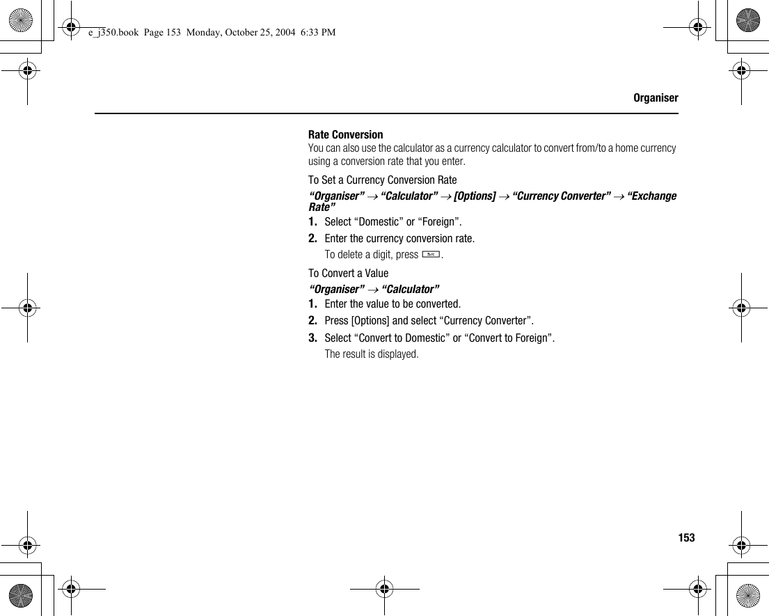 153OrganiserRate ConversionYou can also use the calculator as a currency calculator to convert from/to a home currency using a conversion rate that you enter.To Set a Currency Conversion Rate“Organiser” → “Calculator” → [Options] → “Currency Converter” → “Exchange Rate”1. Select “Domestic” or “Foreign”.2. Enter the currency conversion rate.To delete a digit, press U.To Convert a Value“Organiser” → “Calculator”1. Enter the value to be converted.2. Press [Options] and select “Currency Converter”.3. Select “Convert to Domestic” or “Convert to Foreign”.The result is displayed.e_j350.book  Page 153  Monday, October 25, 2004  6:33 PM
