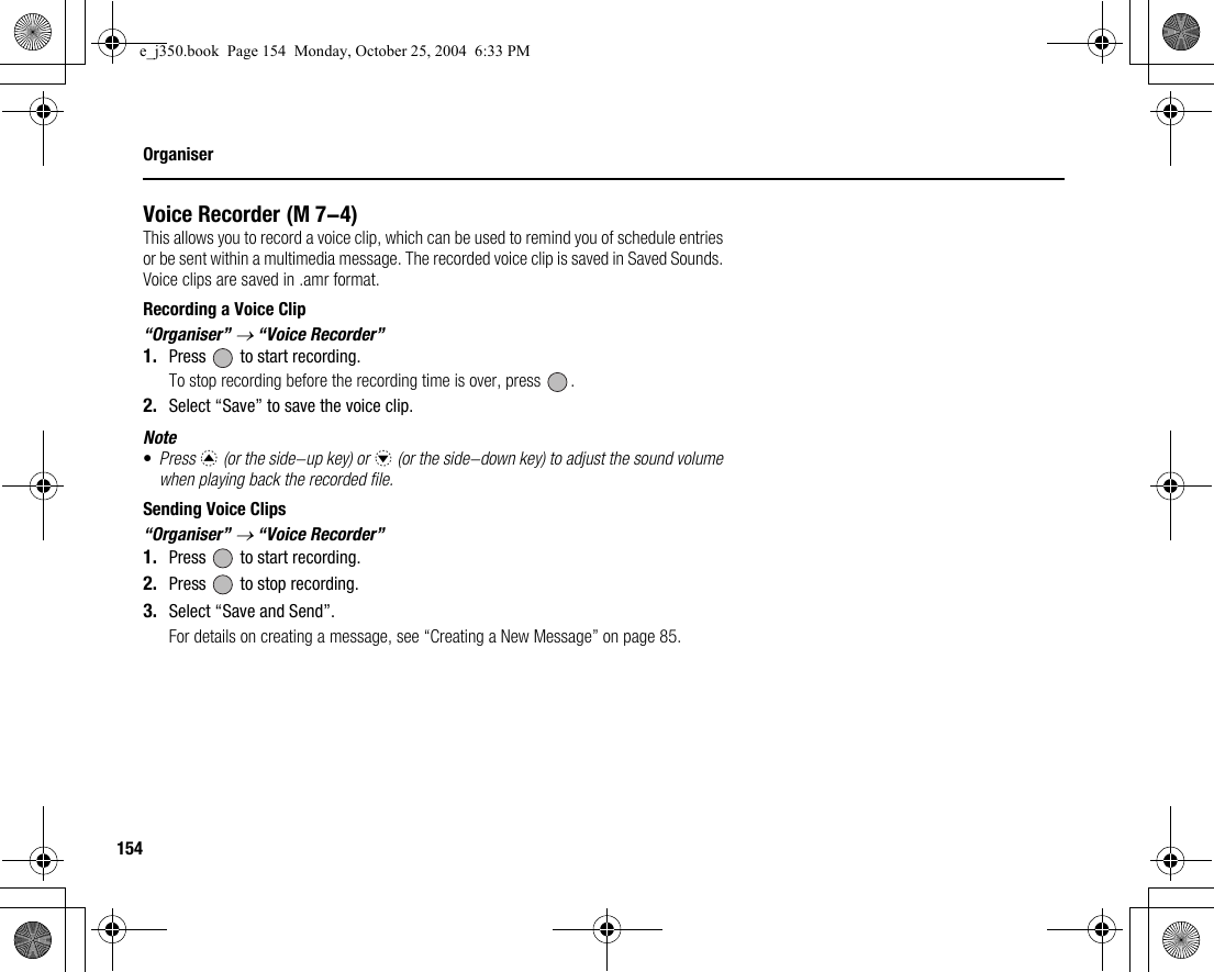 154OrganiserVoice RecorderThis allows you to record a voice clip, which can be used to remind you of schedule entries or be sent within a multimedia message. The recorded voice clip is saved in Saved Sounds. Voice clips are saved in .amr format.Recording a Voice Clip“Organiser” → “Voice Recorder”1. Press   to start recording.To stop recording before the recording time is over, press  .2. Select “Save” to save the voice clip.Note•Press a (or the side-up key) or b (or the side-down key) to adjust the sound volume when playing back the recorded file.Sending Voice Clips“Organiser” → “Voice Recorder”1. Press   to start recording.2. Press   to stop recording.3. Select “Save and Send”.For details on creating a message, see “Creating a New Message” on page 85. (M 7-4)e_j350.book  Page 154  Monday, October 25, 2004  6:33 PM