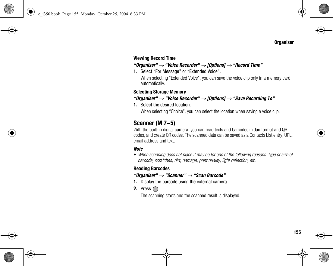 155OrganiserViewing Record Time“Organiser” → “Voice Recorder” → [Options] → “Record Time”1. Select “For Message” or “Extended Voice”.When selecting “Extended Voice”, you can save the voice clip only in a memory card automatically.Selecting Storage Memory“Organiser” → “Voice Recorder” → [Options] → “Save Recording To”1. Select the desired location.When selecting “Choice”, you can select the location when saving a voice clip.ScannerWith the built-in digital camera, you can read texts and barcodes in Jan format and QR codes, and create QR codes. The scanned data can be saved as a Contacts List entry, URL, email address and text.Note•When scanning does not place it may be for one of the following reasons: type or size of barcode, scratches, dirt, damage, print quality, light reflection, etc.Reading Barcodes“Organiser” → “Scanner” → “Scan Barcode”1. Display the barcode using the external camera.2. Press .The scanning starts and the scanned result is displayed. (M 7-5)e_j350.book  Page 155  Monday, October 25, 2004  6:33 PM