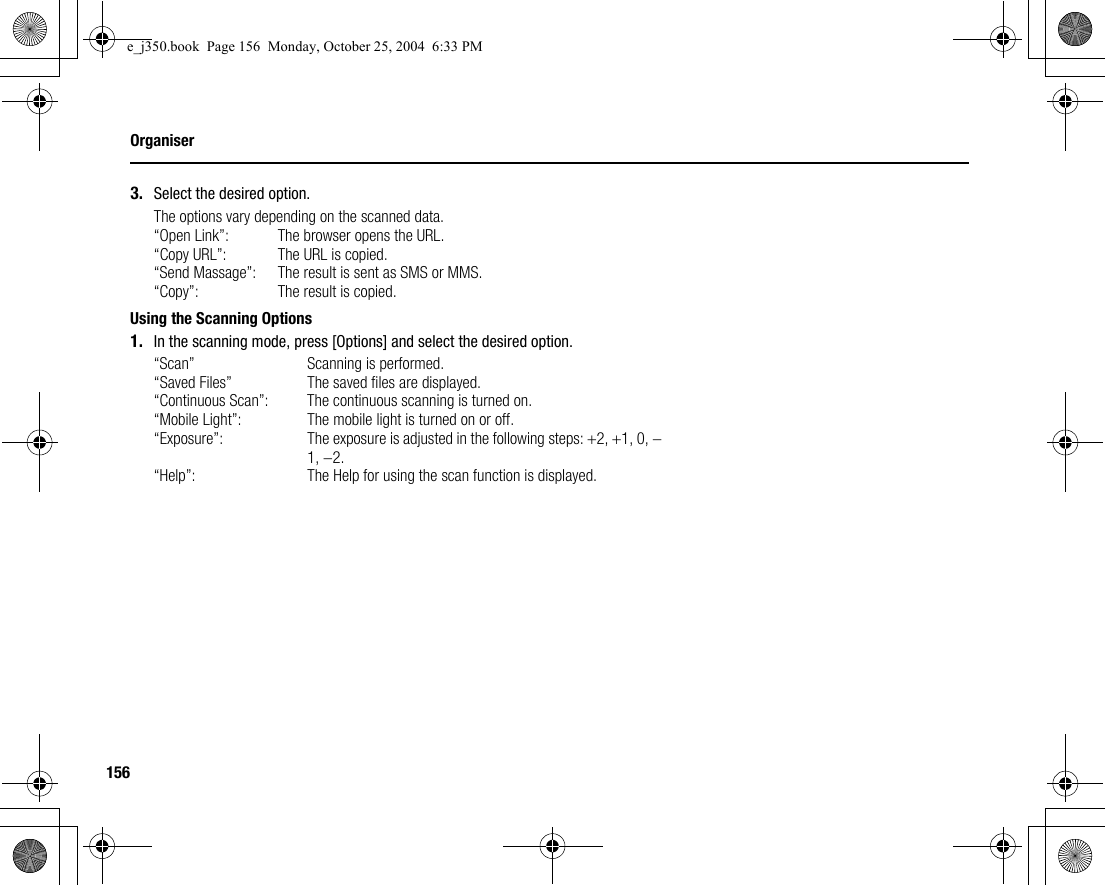 156Organiser3. Select the desired option.The options vary depending on the scanned data.“Open Link”: The browser opens the URL.“Copy URL”: The URL is copied.“Send Massage”: The result is sent as SMS or MMS.“Copy”: The result is copied.Using the Scanning Options1. In the scanning mode, press [Options] and select the desired option.“Scan” Scanning is performed.“Saved Files” The saved files are displayed.“Continuous Scan”: The continuous scanning is turned on.“Mobile Light”: The mobile light is turned on or off.“Exposure”: The exposure is adjusted in the following steps: +2, +1, 0, −1, −2.“Help”: The Help for using the scan function is displayed.e_j350.book  Page 156  Monday, October 25, 2004  6:33 PM