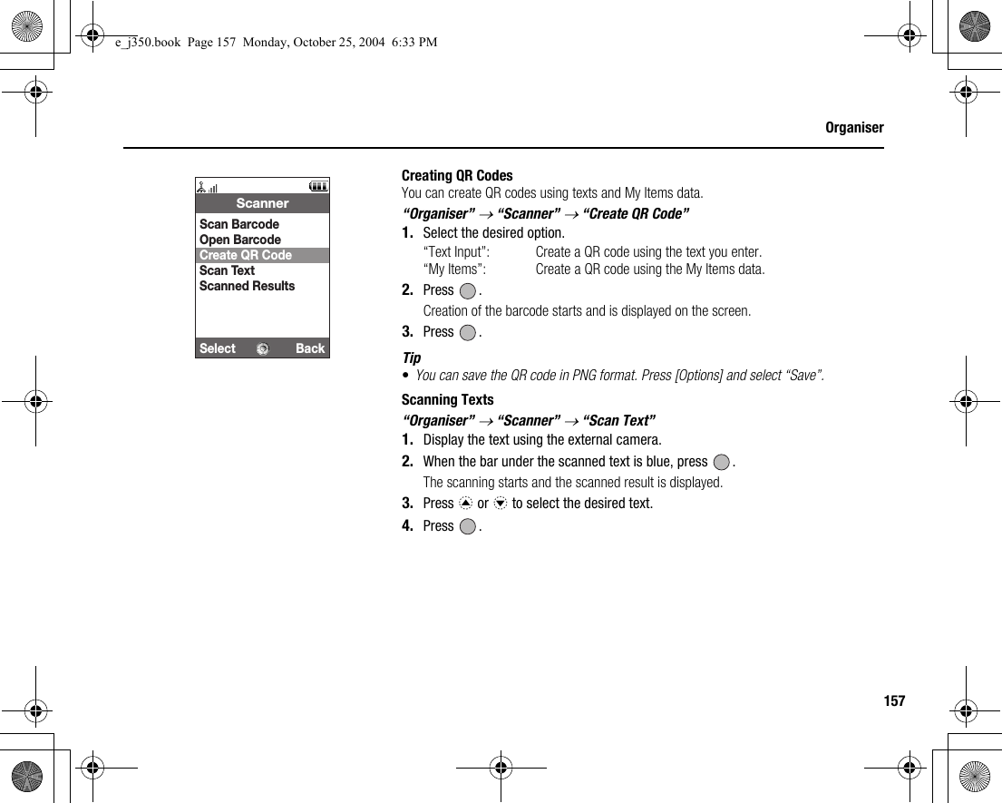 157OrganiserCreating QR CodesYou can create QR codes using texts and My Items data.“Organiser” → “Scanner” → “Create QR Code”1. Select the desired option.“Text Input”: Create a QR code using the text you enter.“My Items”: Create a QR code using the My Items data.2. Press .Creation of the barcode starts and is displayed on the screen.3. Press .Tip•You can save the QR code in PNG format. Press [Options] and select “Save”.Scanning Texts“Organiser” → “Scanner” → “Scan Text”1. Display the text using the external camera.2. When the bar under the scanned text is blue, press  .The scanning starts and the scanned result is displayed.3. Press a or b to select the desired text.4. Press .Select BackScannerScan BarcodeOpen BarcodeCreate QR CodeScan TextScanned Resultse_j350.book  Page 157  Monday, October 25, 2004  6:33 PM