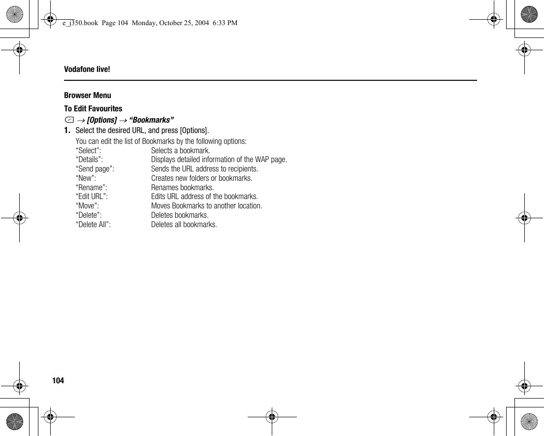 104Vodafone live!Browser MenuTo Edit FavouritesC → [Options] → “Bookmarks”1. Select the desired URL, and press [Options].You can edit the list of Bookmarks by the following options:“Select”: Selects a bookmark.“Details”: Displays detailed information of the WAP page.“Send page”: Sends the URL address to recipients.“New”: Creates new folders or bookmarks.“Rename”: Renames bookmarks.“Edit URL”: Edits URL address of the bookmarks.“Move”: Moves Bookmarks to another location.“Delete”: Deletes bookmarks.“Delete All”: Deletes all bookmarks.e_j350.book  Page 104  Monday, October 25, 2004  6:33 PM