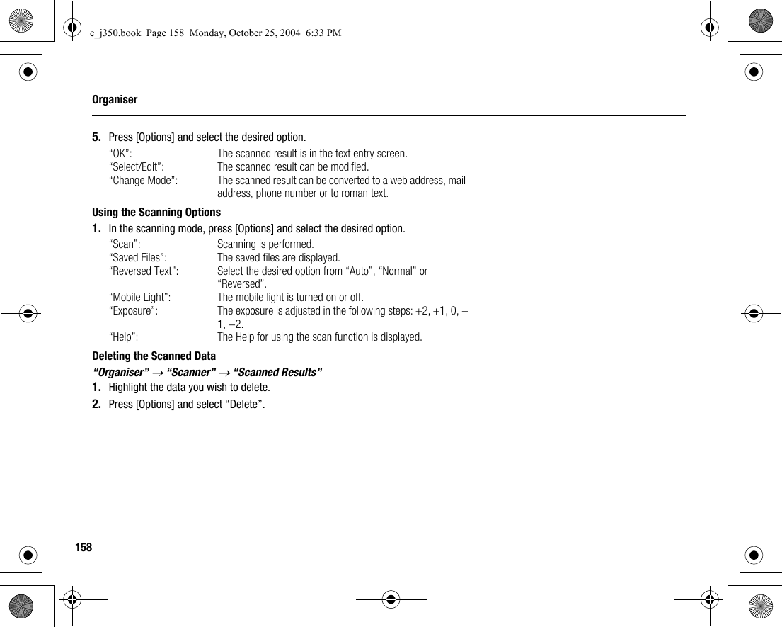 158Organiser5. Press [Options] and select the desired option.“OK”: The scanned result is in the text entry screen.“Select/Edit”: The scanned result can be modified.“Change Mode”: The scanned result can be converted to a web address, mail address, phone number or to roman text.Using the Scanning Options1. In the scanning mode, press [Options] and select the desired option.“Scan”: Scanning is performed.“Saved Files”: The saved files are displayed.“Reversed Text”: Select the desired option from “Auto”, “Normal” or “Reversed”.“Mobile Light”: The mobile light is turned on or off.“Exposure”: The exposure is adjusted in the following steps: +2, +1, 0, −1, −2.“Help”: The Help for using the scan function is displayed.Deleting the Scanned Data“Organiser” → “Scanner” → “Scanned Results”1. Highlight the data you wish to delete.2. Press [Options] and select “Delete”.e_j350.book  Page 158  Monday, October 25, 2004  6:33 PM