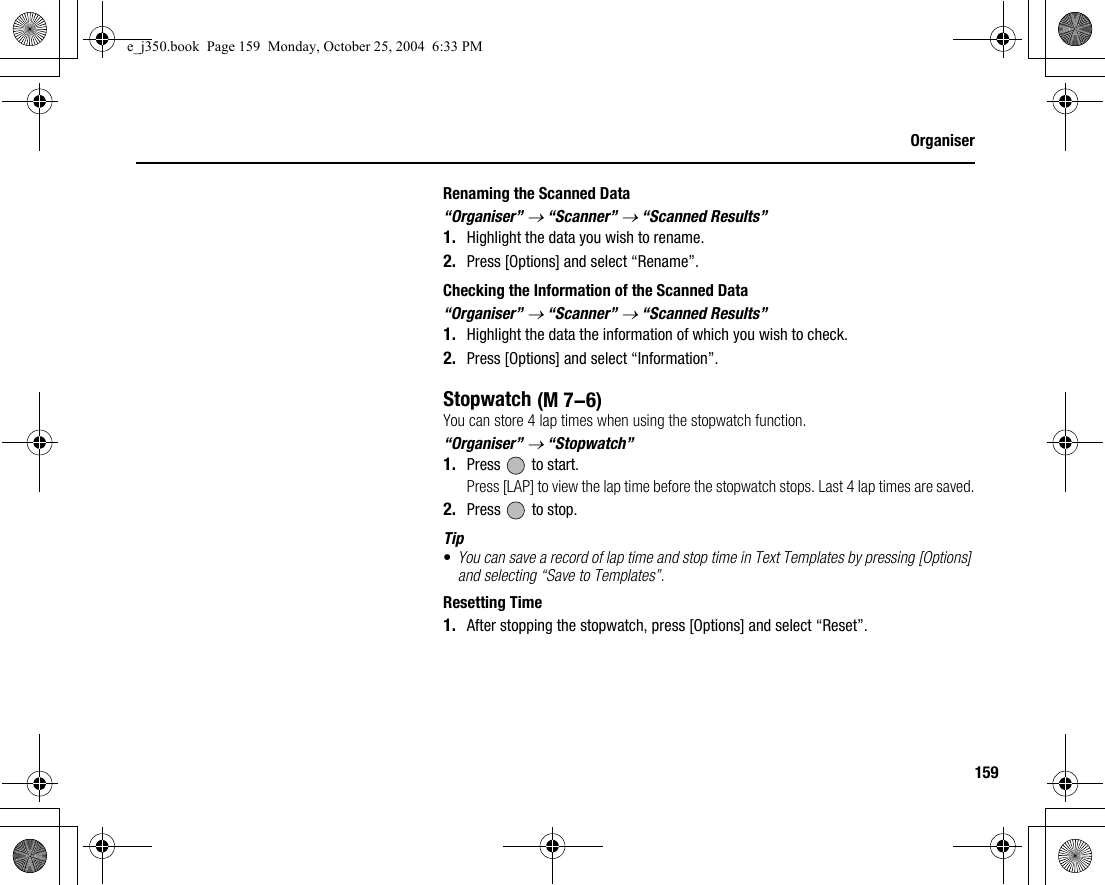 159OrganiserRenaming the Scanned Data“Organiser” → “Scanner” → “Scanned Results”1. Highlight the data you wish to rename.2. Press [Options] and select “Rename”.Checking the Information of the Scanned Data“Organiser” → “Scanner” → “Scanned Results”1. Highlight the data the information of which you wish to check.2. Press [Options] and select “Information”.StopwatchYou can store 4 lap times when using the stopwatch function.“Organiser” → “Stopwatch”1. Press   to start.Press [LAP] to view the lap time before the stopwatch stops. Last 4 lap times are saved.2. Press   to stop.Tip•You can save a record of lap time and stop time in Text Templates by pressing [Options] and selecting “Save to Templates”.Resetting Time1. After stopping the stopwatch, press [Options] and select “Reset”. (M 7-6)e_j350.book  Page 159  Monday, October 25, 2004  6:33 PM