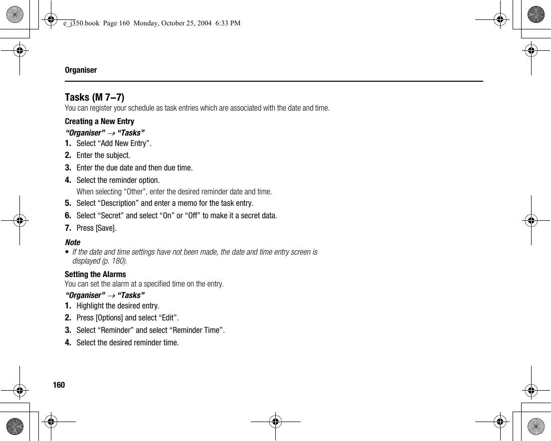 160OrganiserTasksYou can register your schedule as task entries which are associated with the date and time.Creating a New Entry“Organiser” → “Tasks”1. Select “Add New Entry”.2. Enter the subject.3. Enter the due date and then due time.4. Select the reminder option.When selecting “Other”, enter the desired reminder date and time.5. Select “Description” and enter a memo for the task entry.6. Select “Secret” and select “On” or “Off” to make it a secret data.7. Press [Save].Note•If the date and time settings have not been made, the date and time entry screen is displayed (p. 180).Setting the AlarmsYou can set the alarm at a specified time on the entry.“Organiser” → “Tasks”1. Highlight the desired entry.2. Press [Options] and select “Edit”.3. Select “Reminder” and select “Reminder Time”.4. Select the desired reminder time. (M 7-7)e_j350.book  Page 160  Monday, October 25, 2004  6:33 PM
