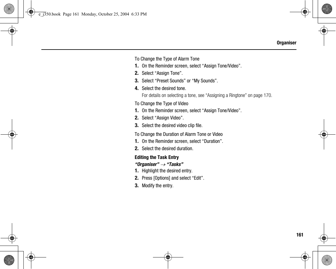 161OrganiserTo Change the Type of Alarm Tone1. On the Reminder screen, select “Assign Tone/Video”.2. Select “Assign Tone”.3. Select “Preset Sounds” or “My Sounds”.4. Select the desired tone.For details on selecting a tone, see “Assigning a Ringtone” on page 170.To Change the Type of Video1. On the Reminder screen, select “Assign Tone/Video”.2. Select “Assign Video”.3. Select the desired video clip file.To Change the Duration of Alarm Tone or Video1. On the Reminder screen, select “Duration”.2. Select the desired duration.Editing the Task Entry“Organiser” → “Tasks”1. Highlight the desired entry.2. Press [Options] and select “Edit”.3. Modify the entry.e_j350.book  Page 161  Monday, October 25, 2004  6:33 PM