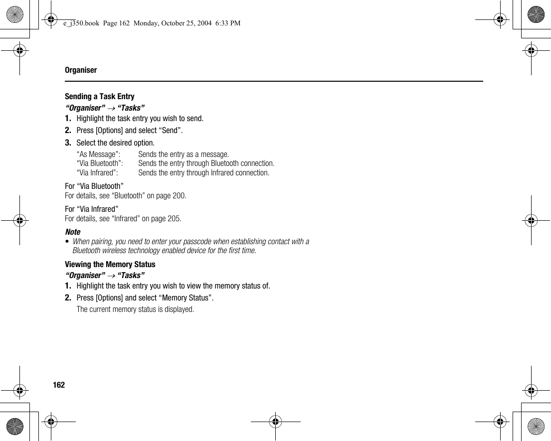 162OrganiserSending a Task Entry“Organiser” → “Tasks”1. Highlight the task entry you wish to send.2. Press [Options] and select “Send”.3. Select the desired option.“As Message”: Sends the entry as a message.“Via Bluetooth”: Sends the entry through Bluetooth connection.“Via Infrared”: Sends the entry through Infrared connection.For “Via Bluetooth”For details, see “Bluetooth” on page 200.For “Via Infrared”For details, see “Infrared” on page 205.Note•When pairing, you need to enter your passcode when establishing contact with a Bluetooth wireless technology enabled device for the first time.Viewing the Memory Status“Organiser” → “Tasks”1. Highlight the task entry you wish to view the memory status of.2. Press [Options] and select “Memory Status”.The current memory status is displayed.e_j350.book  Page 162  Monday, October 25, 2004  6:33 PM