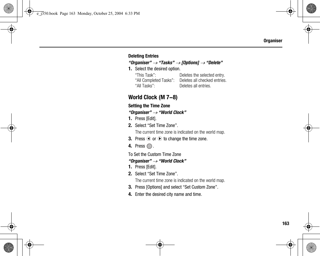 163OrganiserDeleting Entries“Organiser” → “Tasks” → [Options] → “Delete”1. Select the desired option.“This Task”: Deletes the selected entry.“All Completed Tasks”: Deletes all checked entries.“All Tasks”: Deletes all entries.World ClockSetting the Time Zone“Organiser” → “World Clock”1. Press [Edit].2. Select “Set Time Zone”.The current time zone is indicated on the world map.3. Press c or d to change the time zone.4. Press .To Set the Custom Time Zone“Organiser” → “World Clock”1. Press [Edit].2. Select “Set Time Zone”.The current time zone is indicated on the world map.3. Press [Options] and select “Set Custom Zone”.4. Enter the desired city name and time. (M 7-8)e_j350.book  Page 163  Monday, October 25, 2004  6:33 PM