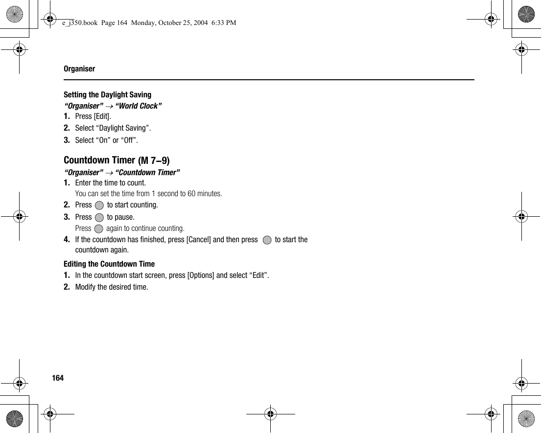 164OrganiserSetting the Daylight Saving“Organiser” → “World Clock”1. Press [Edit].2. Select “Daylight Saving”.3. Select “On” or “Off”.Countdown Timer“Organiser” → “Countdown Timer”1. Enter the time to count.You can set the time from 1 second to 60 minutes.2. Press   to start counting.3. Press   to pause.Press   again to continue counting.4. If the countdown has finished, press [Cancel] and then press    to start the countdown again.Editing the Countdown Time1. In the countdown start screen, press [Options] and select “Edit”.2. Modify the desired time. (M 7-9)e_j350.book  Page 164  Monday, October 25, 2004  6:33 PM