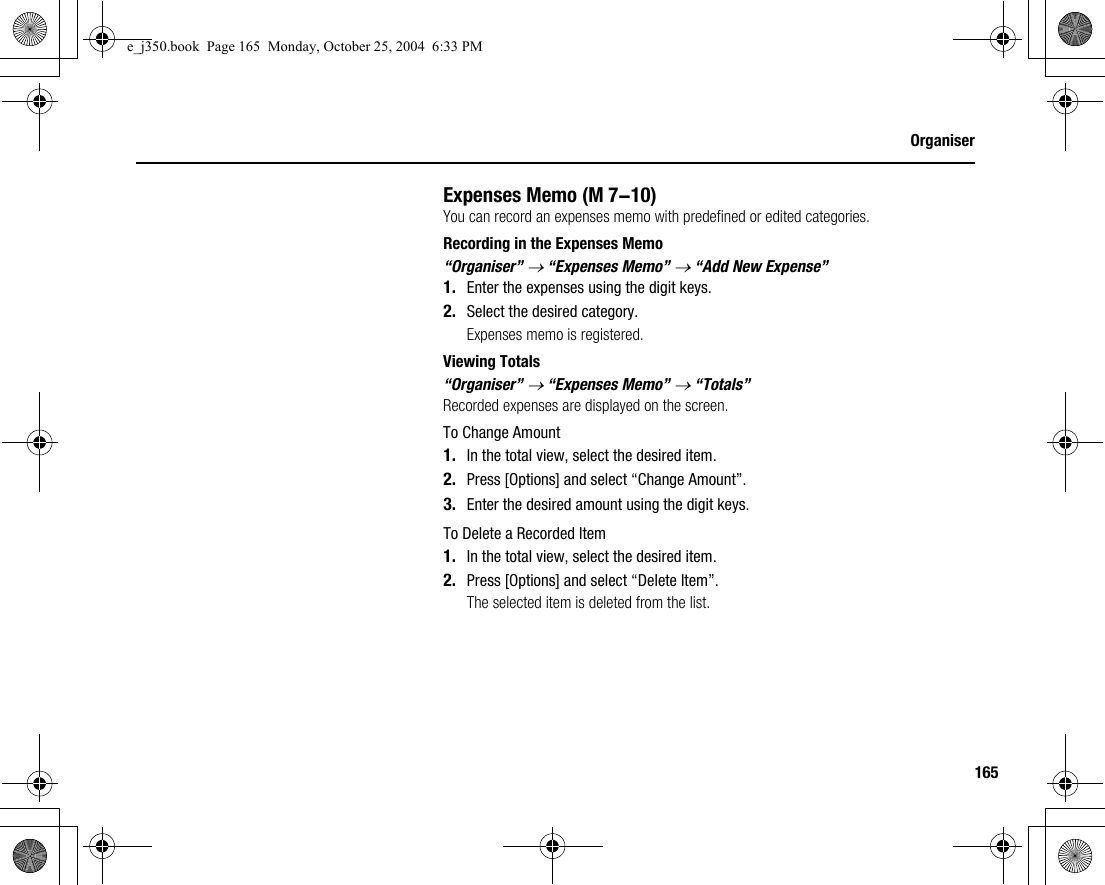 165OrganiserExpenses MemoYou can record an expenses memo with predefined or edited categories.Recording in the Expenses Memo“Organiser” → “Expenses Memo” → “Add New Expense”1. Enter the expenses using the digit keys.2. Select the desired category.Expenses memo is registered.Viewing Totals“Organiser” → “Expenses Memo” → “Totals”Recorded expenses are displayed on the screen.To Change Amount1. In the total view, select the desired item.2. Press [Options] and select “Change Amount”.3. Enter the desired amount using the digit keys.To Delete a Recorded Item1. In the total view, select the desired item.2. Press [Options] and select “Delete Item”.The selected item is deleted from the list. (M 7-10)e_j350.book  Page 165  Monday, October 25, 2004  6:33 PM