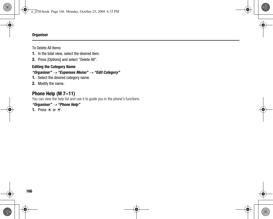 166OrganiserTo Delete All Items1. In the total view, select the desired item.2. Press [Options] and select “Delete All”.Editing the Category Name“Organiser” → “Expenses Memo” → “Edit Category”1. Select the desired category name.2. Modify the name.Phone HelpYou can view the help list and use it to guide you in the phone’s functions.“Organiser” → “Phone Help”1. Press a or b. (M 7-11)e_j350.book  Page 166  Monday, October 25, 2004  6:33 PM
