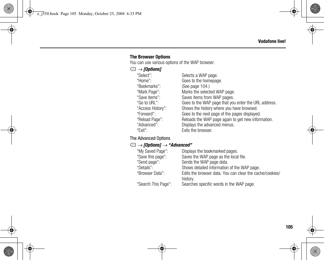 105Vodafone live!The Browser OptionsYou can use various options of the WAP browser.C → [Options]“Select”: Selects a WAP page.“Home”: Goes to the homepage.“Bookmarks”: (See page 104.)“Mark Page”: Marks the selected WAP page.“Save items”: Saves items from WAP pages.“Go to URL”: Goes to the WAP page that you enter the URL address.“Access History”: Shows the history where you have browsed.“Forward”: Goes to the next page of the pages displayed. “Reload Page”: Reloads the WAP page again to get new information.“Advanced”: Displays the advanced menus.“Exit”: Exits the browser.The Advanced OptionsC → [Options] → “Advanced”“My Saved Page”: Displays the bookmarked pages.“Save this page”: Saves the WAP page as the local file.“Send page”: Sends the WAP page data.“Details”: Shows detailed information of the WAP page.“Browser Data”: Edits the browser data. You can clear the cache/cookies/history.“Search This Page”: Searches specific words in the WAP page.e_j350.book  Page 105  Monday, October 25, 2004  6:33 PM