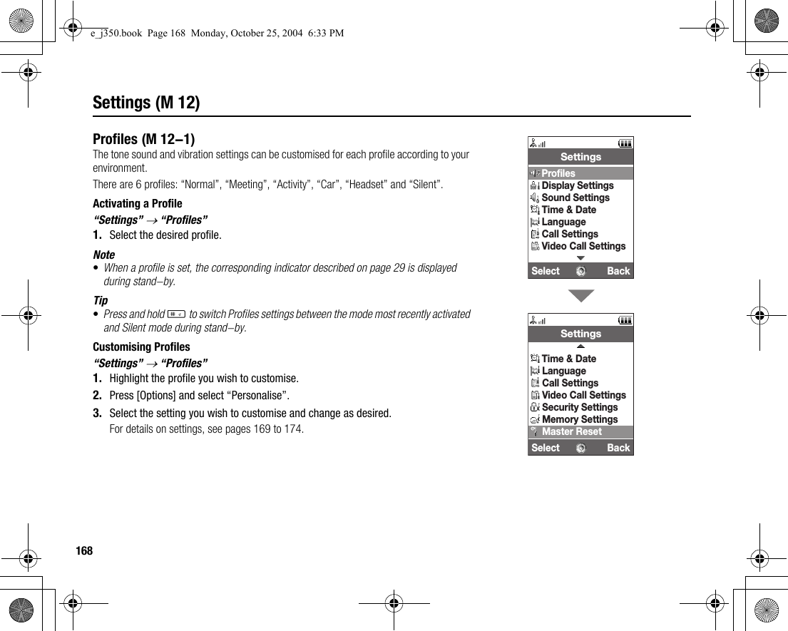 168Settings (M 12)ProfilesThe tone sound and vibration settings can be customised for each profile according to your environment.There are 6 profiles: “Normal”, “Meeting”, “Activity”, “Car”, “Headset” and “Silent”.Activating a Profile“Settings” → “Profiles”1. Select the desired profile.Note•When a profile is set, the corresponding indicator described on page 29 is displayed during stand-by.Tip•Press and hold R to switch Profiles settings between the mode most recently activated and Silent mode during stand-by.Customising Profiles“Settings” → “Profiles”1. Highlight the profile you wish to customise.2. Press [Options] and select “Personalise”.3. Select the setting you wish to customise and change as desired.For details on settings, see pages 169 to 174. (M 12-1)Select BackSettingsProfilesDisplay SettingsSound SettingsTime &amp; DateLanguageCall SettingsVideo Call SettingsSelect BackSettingsTime &amp; DateLanguageCall SettingsVideo Call SettingsSecurity SettingsMemory SettingsMaster Resete_j350.book  Page 168  Monday, October 25, 2004  6:33 PM