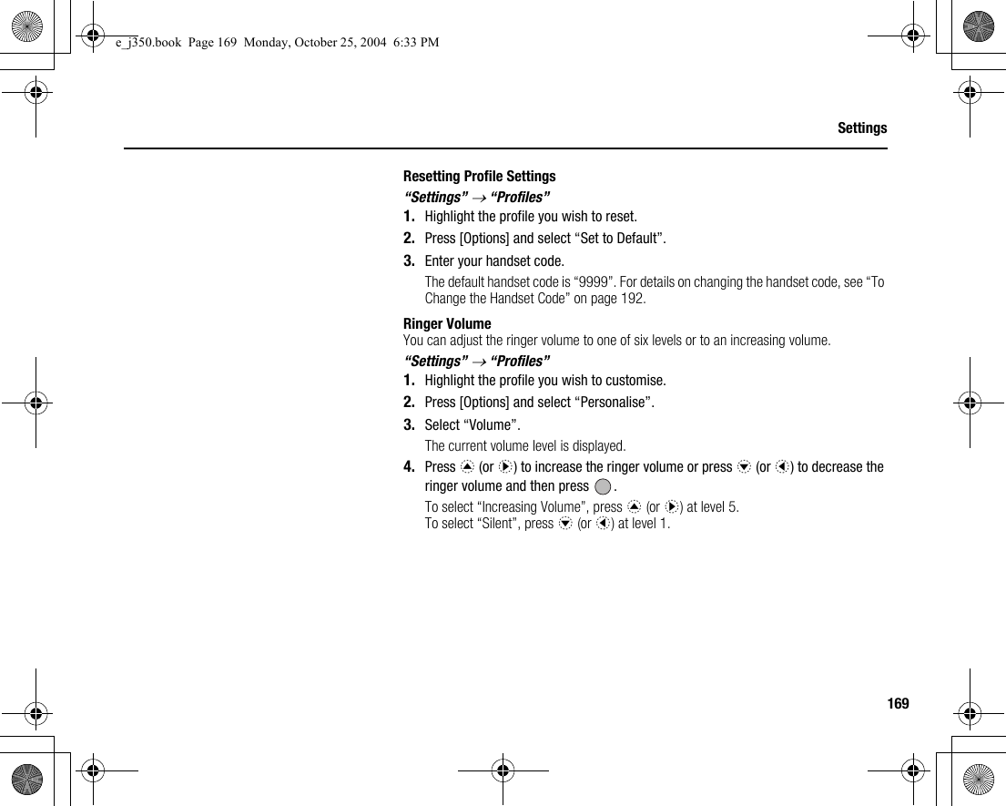 169SettingsResetting Profile Settings“Settings” → “Profiles”1. Highlight the profile you wish to reset.2. Press [Options] and select “Set to Default”.3. Enter your handset code.The default handset code is “9999”. For details on changing the handset code, see “To Change the Handset Code” on page 192.Ringer VolumeYou can adjust the ringer volume to one of six levels or to an increasing volume.“Settings” → “Profiles”1. Highlight the profile you wish to customise.2. Press [Options] and select “Personalise”.3. Select “Volume”.The current volume level is displayed.4. Press a (or d) to increase the ringer volume or press b (or c) to decrease the ringer volume and then press  .To select “Increasing Volume”, press a (or d) at level 5.To select “Silent”, press b (or c) at level 1.e_j350.book  Page 169  Monday, October 25, 2004  6:33 PM