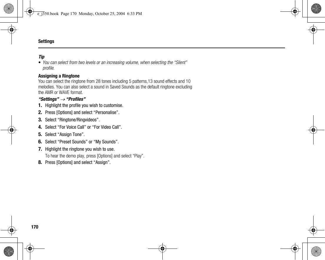 170SettingsTip•You can select from two levels or an increasing volume, when selecting the “Silent” profile.Assigning a RingtoneYou can select the ringtone from 28 tones including 5 patterns,13 sound effects and 10 melodies. You can also select a sound in Saved Sounds as the default ringtone excluding the AMR or WAVE format.“Settings” → “Profiles”1. Highlight the profile you wish to customise.2. Press [Options] and select “Personalise”.3. Select “Ringtone/Ringvideos”.4. Select “For Voice Call” or “For Video Call”.5. Select “Assign Tone”.6. Select “Preset Sounds” or “My Sounds”.7. Highlight the ringtone you wish to use.To hear the demo play, press [Options] and select “Play”.8. Press [Options] and select “Assign”.e_j350.book  Page 170  Monday, October 25, 2004  6:33 PM