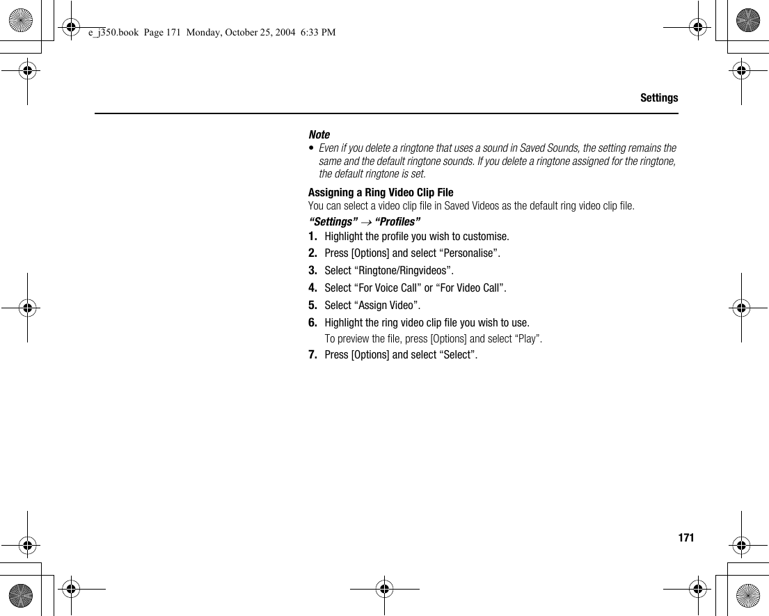 171SettingsNote•Even if you delete a ringtone that uses a sound in Saved Sounds, the setting remains the same and the default ringtone sounds. If you delete a ringtone assigned for the ringtone, the default ringtone is set.Assigning a Ring Video Clip FileYou can select a video clip file in Saved Videos as the default ring video clip file.“Settings” → “Profiles”1. Highlight the profile you wish to customise.2. Press [Options] and select “Personalise”.3. Select “Ringtone/Ringvideos”.4. Select “For Voice Call” or “For Video Call”.5. Select “Assign Video”.6. Highlight the ring video clip file you wish to use.To preview the file, press [Options] and select “Play”.7. Press [Options] and select “Select”.e_j350.book  Page 171  Monday, October 25, 2004  6:33 PM