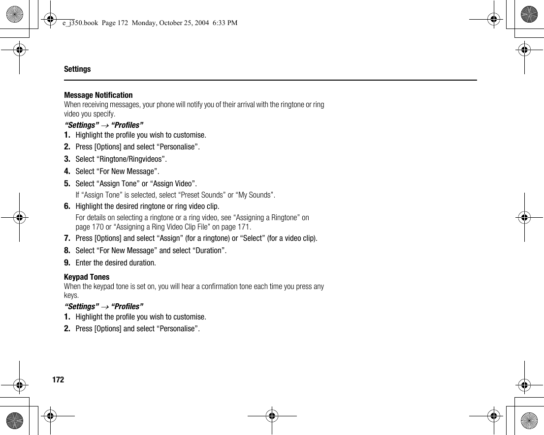 172SettingsMessage NotificationWhen receiving messages, your phone will notify you of their arrival with the ringtone or ring video you specify.“Settings” → “Profiles”1. Highlight the profile you wish to customise.2. Press [Options] and select “Personalise”.3. Select “Ringtone/Ringvideos”.4. Select “For New Message”.5. Select “Assign Tone” or “Assign Video”.If “Assign Tone” is selected, select “Preset Sounds” or “My Sounds”.6. Highlight the desired ringtone or ring video clip.For details on selecting a ringtone or a ring video, see “Assigning a Ringtone” on page 170 or “Assigning a Ring Video Clip File” on page 171.7. Press [Options] and select “Assign” (for a ringtone) or “Select” (for a video clip).8. Select “For New Message” and select “Duration”.9. Enter the desired duration.Keypad TonesWhen the keypad tone is set on, you will hear a confirmation tone each time you press any keys.“Settings” → “Profiles”1. Highlight the profile you wish to customise.2. Press [Options] and select “Personalise”.e_j350.book  Page 172  Monday, October 25, 2004  6:33 PM