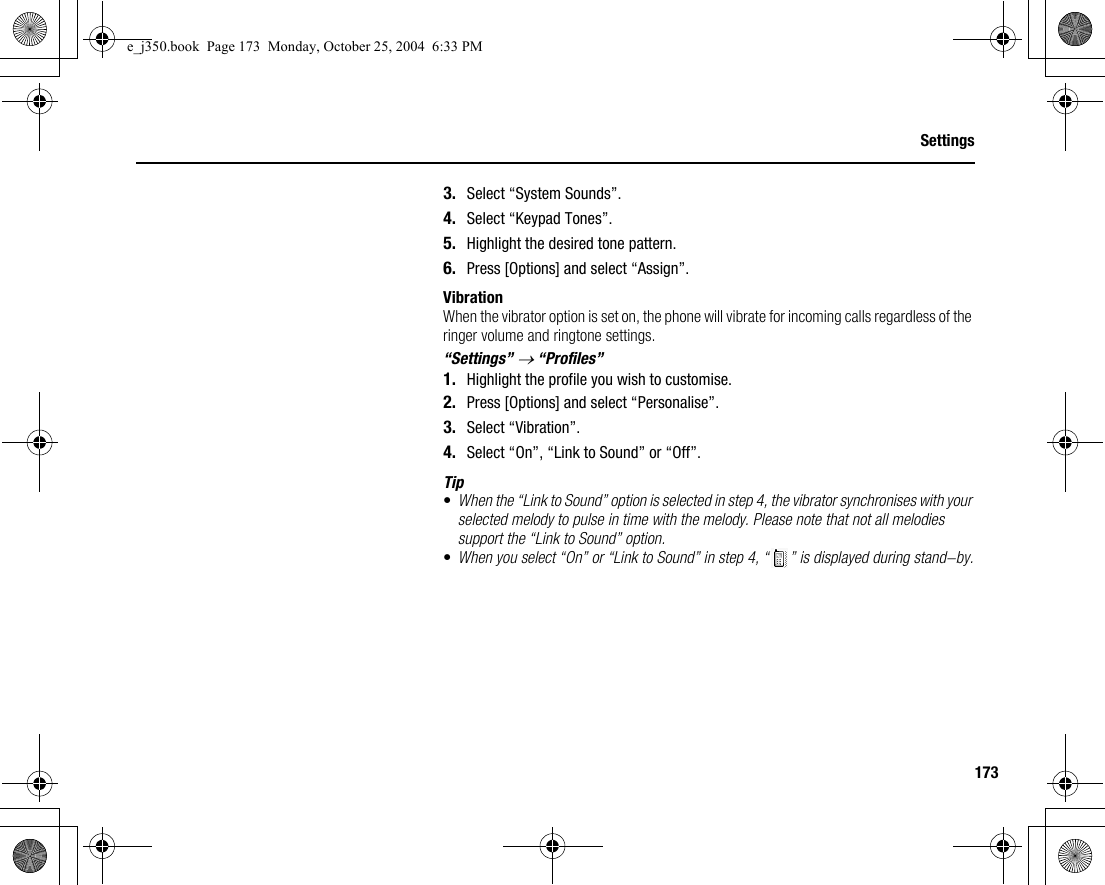 173Settings3. Select “System Sounds”.4. Select “Keypad Tones”.5. Highlight the desired tone pattern.6. Press [Options] and select “Assign”.VibrationWhen the vibrator option is set on, the phone will vibrate for incoming calls regardless of the ringer volume and ringtone settings.“Settings” → “Profiles”1. Highlight the profile you wish to customise.2. Press [Options] and select “Personalise”.3. Select “Vibration”.4. Select “On”, “Link to Sound” or “Off”.Tip•When the “Link to Sound” option is selected in step 4, the vibrator synchronises with your selected melody to pulse in time with the melody. Please note that not all melodies support the “Link to Sound” option.•When you select “On” or “Link to Sound” in step 4, “ ” is displayed during stand-by.e_j350.book  Page 173  Monday, October 25, 2004  6:33 PM