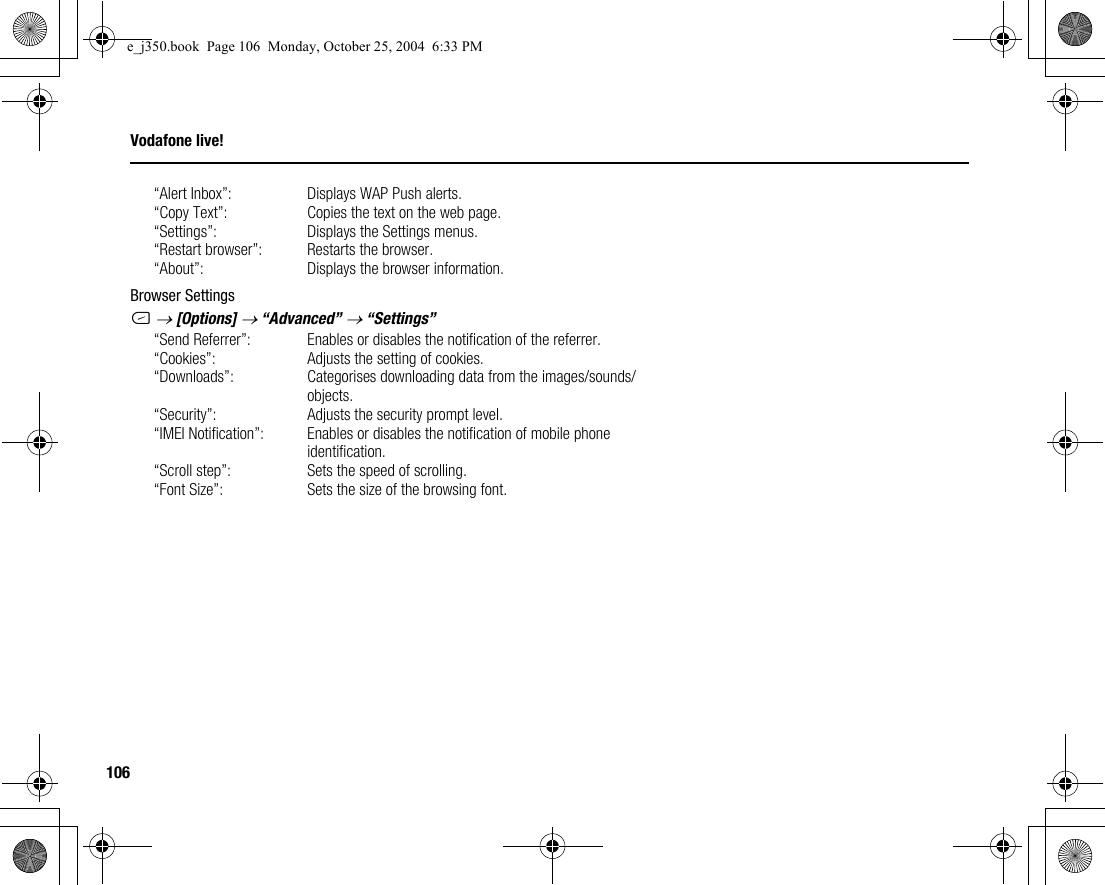 106Vodafone live!“Alert Inbox”: Displays WAP Push alerts.“Copy Text”: Copies the text on the web page.“Settings”: Displays the Settings menus.“Restart browser”: Restarts the browser.“About”: Displays the browser information.Browser SettingsC → [Options] → “Advanced” → “Settings”“Send Referrer”: Enables or disables the notification of the referrer.“Cookies”: Adjusts the setting of cookies.“Downloads”: Categorises downloading data from the images/sounds/objects.“Security”: Adjusts the security prompt level.“IMEI Notification”: Enables or disables the notification of mobile phone identification.“Scroll step”: Sets the speed of scrolling.“Font Size”: Sets the size of the browsing font.e_j350.book  Page 106  Monday, October 25, 2004  6:33 PM