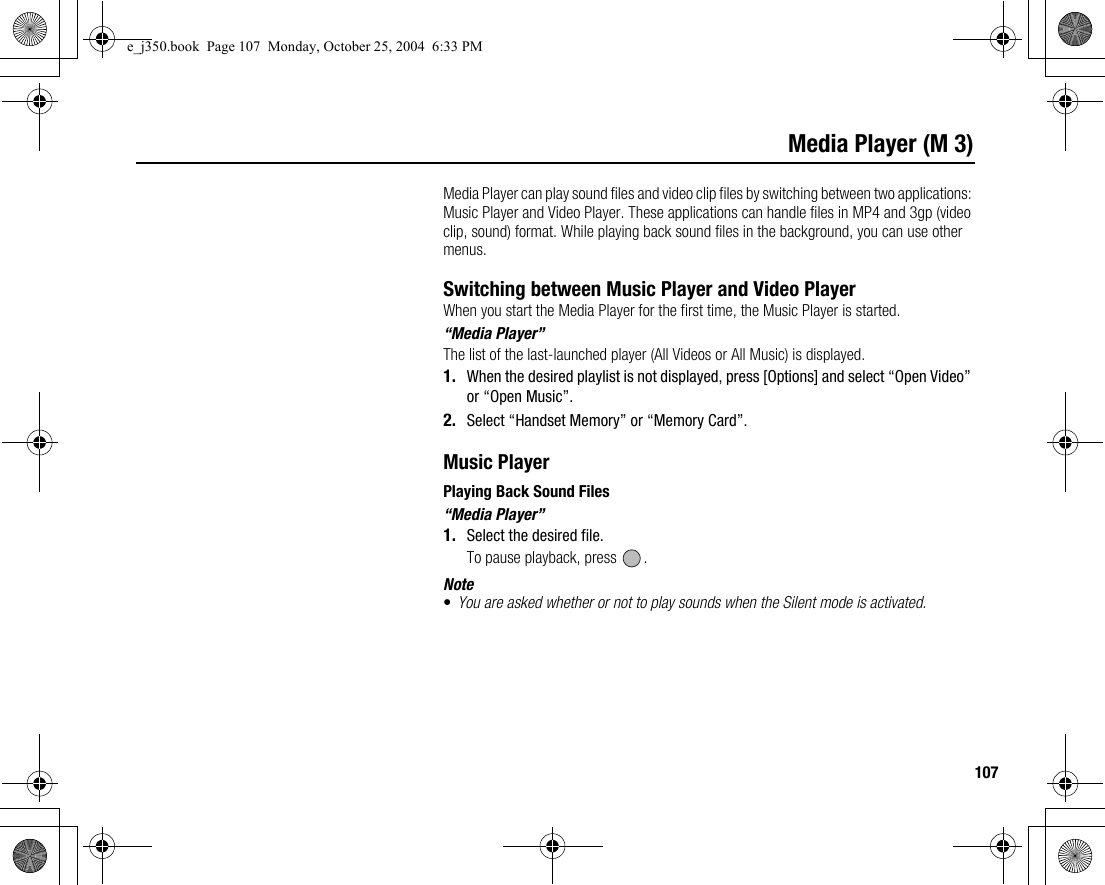 107Media Player (M 3)Media Player can play sound files and video clip files by switching between two applications: Music Player and Video Player. These applications can handle files in MP4 and 3gp (video clip, sound) format. While playing back sound files in the background, you can use other menus.Switching between Music Player and Video PlayerWhen you start the Media Player for the first time, the Music Player is started.“Media Player”The list of the last-launched player (All Videos or All Music) is displayed.1. When the desired playlist is not displayed, press [Options] and select “Open Video” or “Open Music”.2. Select “Handset Memory” or “Memory Card”.Music PlayerPlaying Back Sound Files“Media Player”1. Select the desired file.To pause playback, press  .Note•You are asked whether or not to play sounds when the Silent mode is activated.e_j350.book  Page 107  Monday, October 25, 2004  6:33 PM