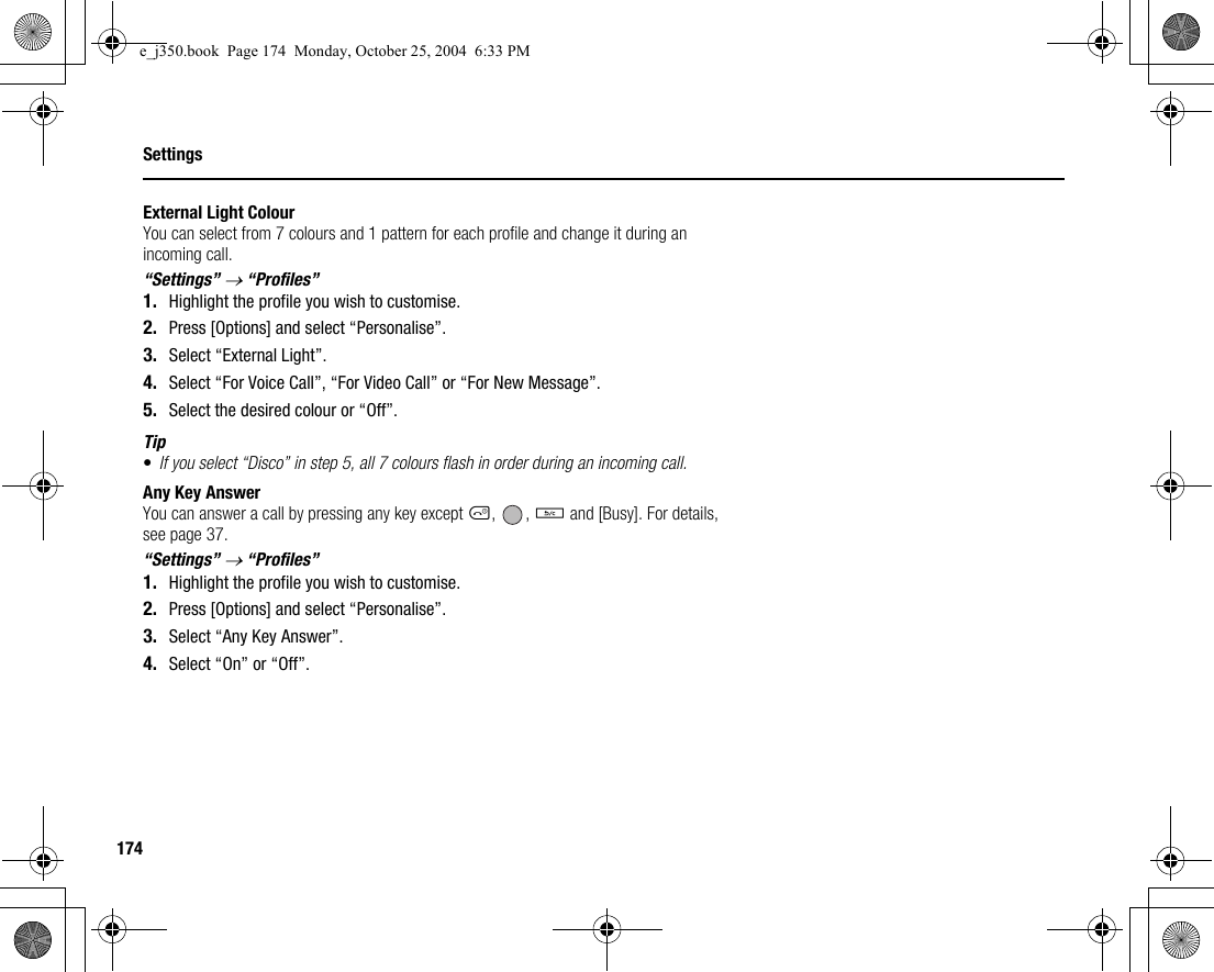 174SettingsExternal Light ColourYou can select from 7 colours and 1 pattern for each profile and change it during an incoming call.“Settings” → “Profiles”1. Highlight the profile you wish to customise.2. Press [Options] and select “Personalise”.3. Select “External Light”.4. Select “For Voice Call”, “For Video Call” or “For New Message”.5. Select the desired colour or “Off”.Tip•If you select “Disco” in step 5, all 7 colours flash in order during an incoming call.Any Key AnswerYou can answer a call by pressing any key except F, , U and [Busy]. For details, see page 37.“Settings” → “Profiles”1. Highlight the profile you wish to customise.2. Press [Options] and select “Personalise”.3. Select “Any Key Answer”.4. Select “On” or “Off”.e_j350.book  Page 174  Monday, October 25, 2004  6:33 PM