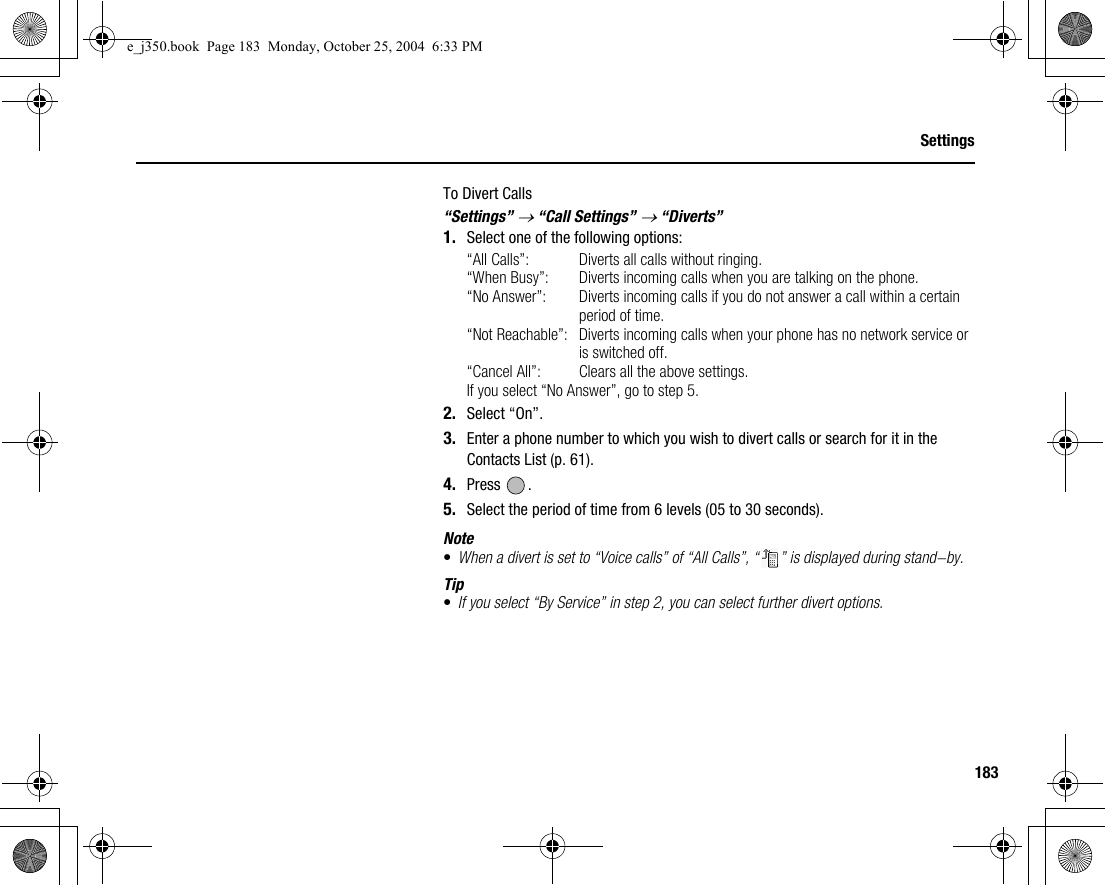 183SettingsTo Divert Calls“Settings” → “Call Settings” → “Diverts”1. Select one of the following options:“All Calls”: Diverts all calls without ringing.“When Busy”: Diverts incoming calls when you are talking on the phone.“No Answer”: Diverts incoming calls if you do not answer a call within a certain period of time.“Not Reachable”: Diverts incoming calls when your phone has no network service or is switched off.“Cancel All”: Clears all the above settings.If you select “No Answer”, go to step 5.2. Select “On”.3. Enter a phone number to which you wish to divert calls or search for it in the Contacts List (p. 61).4. Press .5. Select the period of time from 6 levels (05 to 30 seconds).Note•When a divert is set to “Voice calls” of “All Calls”, “ ” is displayed during stand-by.Tip•If you select “By Service” in step 2, you can select further divert options.e_j350.book  Page 183  Monday, October 25, 2004  6:33 PM