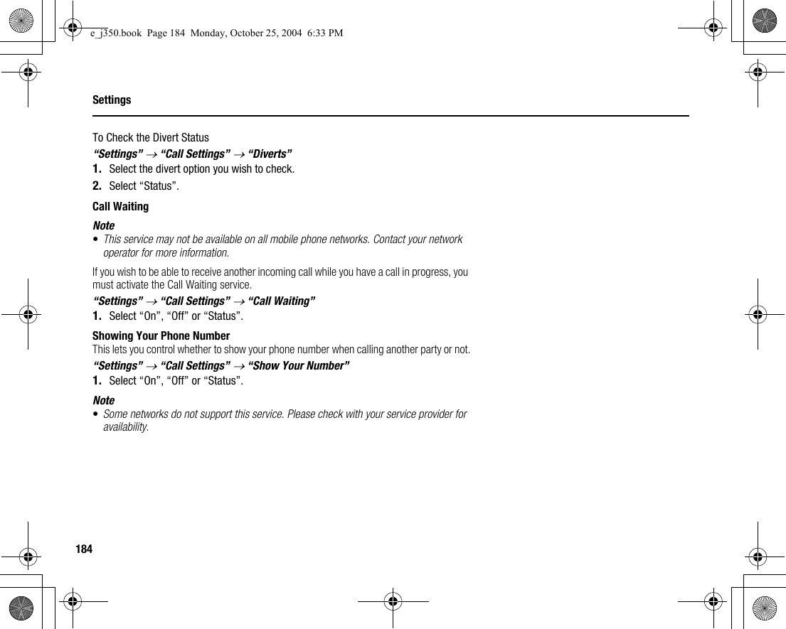 184SettingsTo Check the Divert Status“Settings” → “Call Settings” → “Diverts”1. Select the divert option you wish to check.2. Select “Status”.Call WaitingNote•This service may not be available on all mobile phone networks. Contact your network operator for more information.If you wish to be able to receive another incoming call while you have a call in progress, you must activate the Call Waiting service.“Settings” → “Call Settings” → “Call Waiting”1. Select “On”, “Off” or “Status”.Showing Your Phone NumberThis lets you control whether to show your phone number when calling another party or not.“Settings” → “Call Settings” → “Show Your Number”1. Select “On”, “Off” or “Status”.Note•Some networks do not support this service. Please check with your service provider for availability.e_j350.book  Page 184  Monday, October 25, 2004  6:33 PM