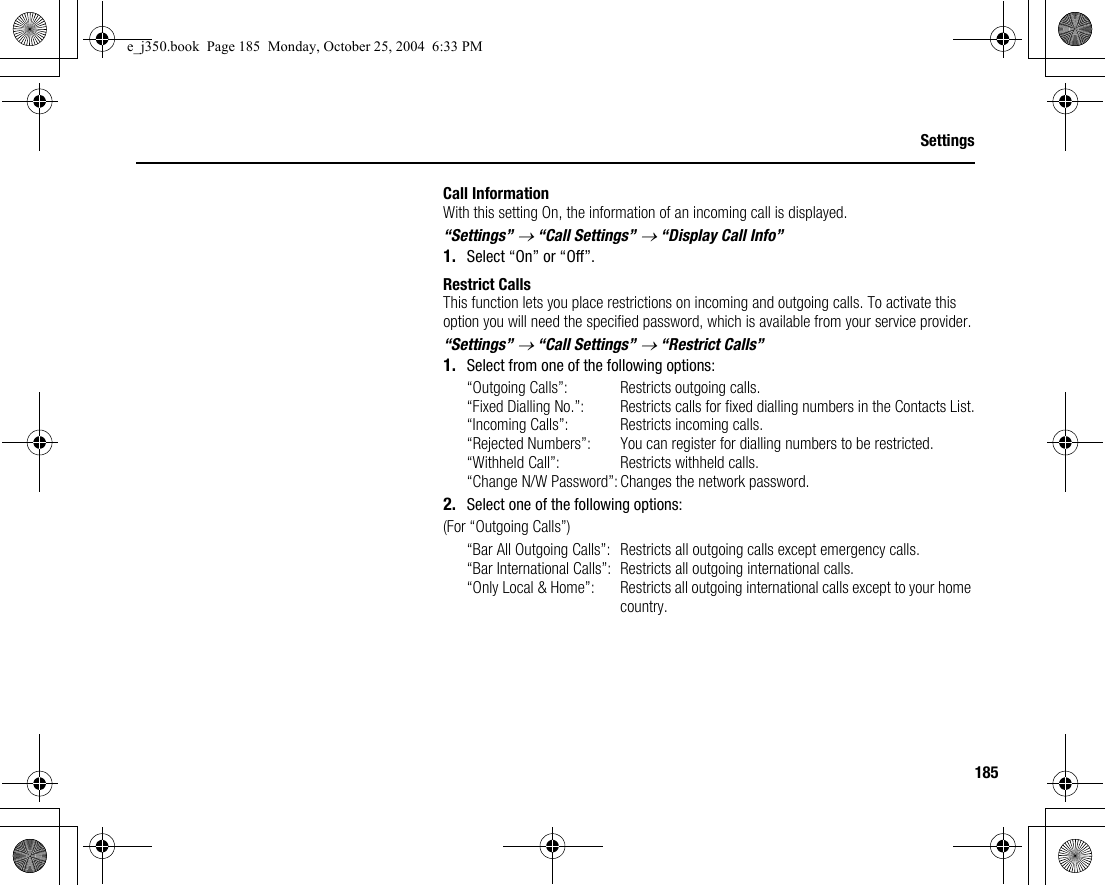 185SettingsCall InformationWith this setting On, the information of an incoming call is displayed.“Settings” → “Call Settings” → “Display Call Info”1. Select “On” or “Off”.Restrict CallsThis function lets you place restrictions on incoming and outgoing calls. To activate this option you will need the specified password, which is available from your service provider.“Settings” → “Call Settings” → “Restrict Calls”1. Select from one of the following options:“Outgoing Calls”: Restricts outgoing calls.“Fixed Dialling No.”: Restricts calls for fixed dialling numbers in the Contacts List.“Incoming Calls”: Restricts incoming calls.“Rejected Numbers”: You can register for dialling numbers to be restricted.“Withheld Call”: Restricts withheld calls.“Change N/W Password”:Changes the network password.2. Select one of the following options:(For “Outgoing Calls”)“Bar All Outgoing Calls”: Restricts all outgoing calls except emergency calls.“Bar International Calls”: Restricts all outgoing international calls.“Only Local &amp; Home”: Restricts all outgoing international calls except to your home country.e_j350.book  Page 185  Monday, October 25, 2004  6:33 PM