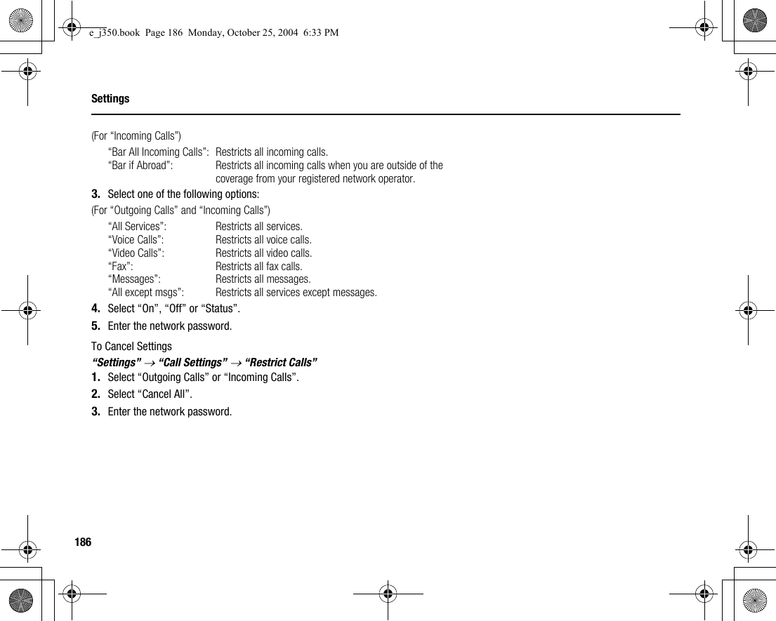 186Settings(For “Incoming Calls”)“Bar All Incoming Calls”: Restricts all incoming calls.“Bar if Abroad”:  Restricts all incoming calls when you are outside of the coverage from your registered network operator.3. Select one of the following options:(For “Outgoing Calls” and “Incoming Calls”)“All Services”:  Restricts all services.“Voice Calls”:  Restricts all voice calls.“Video Calls”: Restricts all video calls.“Fax”:  Restricts all fax calls.“Messages”:  Restricts all messages.“All except msgs”:  Restricts all services except messages.4. Select “On”, “Off” or “Status”.5. Enter the network password.To Cancel Settings“Settings” → “Call Settings” → “Restrict Calls”1. Select “Outgoing Calls” or “Incoming Calls”.2. Select “Cancel All”.3. Enter the network password.e_j350.book  Page 186  Monday, October 25, 2004  6:33 PM