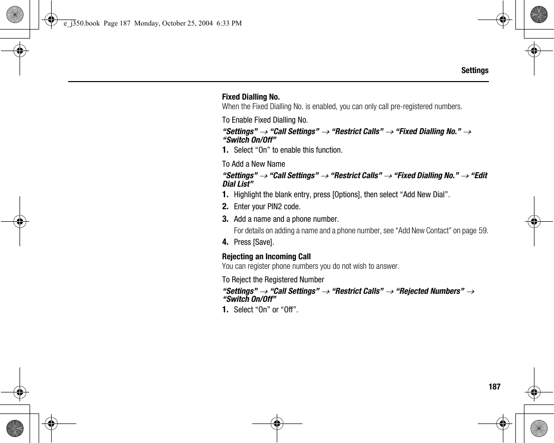 187SettingsFixed Dialling No.When the Fixed Dialling No. is enabled, you can only call pre-registered numbers.To Enable Fixed Dialling No.“Settings” → “Call Settings” → “Restrict Calls” → “Fixed Dialling No.” → “Switch On/Off”1. Select “On” to enable this function.To Add a New Name“Settings” → “Call Settings” → “Restrict Calls” → “Fixed Dialling No.” → “Edit Dial List”1. Highlight the blank entry, press [Options], then select “Add New Dial”.2. Enter your PIN2 code.3. Add a name and a phone number.For details on adding a name and a phone number, see “Add New Contact” on page 59.4. Press [Save].Rejecting an Incoming CallYou can register phone numbers you do not wish to answer.To Reject the Registered Number“Settings” → “Call Settings” → “Restrict Calls” → “Rejected Numbers” → “Switch On/Off”1. Select “On” or “Off”.e_j350.book  Page 187  Monday, October 25, 2004  6:33 PM